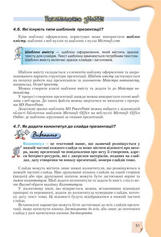 51
Шаблон вмісту — шаблон оформлення, який містить зразок
тексту для слайдів. Текст шаблону замінюється потрібним текстом.
Шаблон вмісту включає зразок слайдів і заголовків.
4.6. Які існують типи шаблонів презентації?
Крім шаблону оформлення, користувач може використати шаблон
вмісту, шаблони з веб вузлів та шаблони з вузла Microsoft.com.
Шаблон вмісту складається з елементів шаблону оформлення та запро
понованого варіанта структури презентації. Шаблон вмісту застосовується
на початку роботи над презентацією за допомогою Майстра автовмісту,
наприклад, Огляд проекту.
Можна створити власні шаблони вмісту та додати їх до Майстра ав
товмісту.
У процесі створення презентації завжди можна використати готові шаб
лони з веб вузла. До таких файлів можна звертатися не виходячи з програ
ми MS PowerPoint.
Додаткові зразки шаблонів MS PowerPoint можна вибрати у відповідній
області бібліотеки шаблонів Microsoft Office на веб вузлі Microsoft Office
Online, де шаблони згруповані за типами презентацій.
4.7. Як додати колонтитул до слайда презентації?
Колонтитул — це текстовий напис, що зазвичай розміщується у
нижній частині кожного слайда та може містити відомості про авто
ра, назву презентації чи повідомлення про мету її створення, адре
си Інтернет ресурсів, які є джерелом матеріалів, поданих на слай
дах, дату створення чи показу презентації, номери слайдів тощо.
Слайди можуть містити лише нижні колонтитули, що розміщуються в
нижній частині слайда. При друкуванні кількох слайдів на одній сторінці
(видачі) або при друкуванні нотаток можуть бути застосовані верхні та
нижні колонтитули. Щоб додати колонтитули та задати їх вміст, слід із ме
ню Вигляд обрати вказівку Колонтитули.
У діалоговому вікні, що відкриється, можна, встановивши відповідні
прапорці та перемикачі, додати до колонтитула нумерацію слайдів, поточ
ну дату, текст тощо. Ці відомості будуть відображатися в нижній частині
слайда.
Встановлені параметри можуть бути застосовані до всіх слайдів презен
тації, якщо натиснути кнопку Застосувати до всіх, або лише до поточного
слайда у разі натиснення кнопки Застосувати.
 