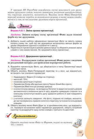 53
Опишіть вказівки меню Файл та Формат, подані на малюнку
4.8, у зошиті.
У програмі MS PowerPoint передбачено гнучкі можливості для друку:
можна друкувати слайди, нотатки доповідача, роздаткові матеріали (вида
чі), структуру документа, колонтитули. Вказівка меню Файл/Попередній
перегляд дозволяє перейти до відповідного режиму, в якому можна ознайо
митися із тим, як виглядатиме друкована версія презентації.
Вправа 4.8.1. Зміна зразка презентації.
Завдання. Змінити колірну схему презентації Фото задля економії
фарби під час друкування.
1. Доберіть інший шаблон оформлення презентації Фото чи змініть наявну
колірну схему так, щоб під час друкування витрачалось менше фарби за
умови збереження зручності сприйняття її змісту.
2. Перегляньте презентацію в режимі демонстрації та збережіть внесені зміни
у файлі з тим самим іменем. Не закривайте вікно презентації.
Вправа 4.8.2. Друкування презентації.
Завдання. Роздрукувати слайди презентації Фото разом з видачами
як роздатковий матеріал для проведення перевірочної роботи.
1. Відкрийте презентацію Фото, що зберігається в папці Презентації вашої
структури папок.
2. Оберіть вказівку Файл/Попередній перегляд та у вікні, що відкриється,
встановіть такі значення параметрів:
Надрукувати: Видачі (3 слайди на сторінці);
масштаб: 75%;
книжкова орієнтація сторінки;
Параметри/Колір або відтінки сірого/Чорно білий без сірого;
Параметри/Вмістити до розміру аркуша;
в колонтитулах аркуша на вкладинці Нотатки та видачі встановіть режим
автоматичного оновлення дати й часу, додайте нумерацію сторінок та в
нижньому колонтитулі вкажіть дату здавання роботи (її вам повідомить
учитель);
у нотатках запишіть завдання: «На фото, поданих на слайдах, визначте,
де застосовувалось правило золотого перетину та позначте кольоровим
олівцем».
3. Оберіть вказівку меню Файл/Друк та в однойменному вікні, що відкриєть
ся, перевірте встановлені вами параметри друкування, оберіть потрібний
принтер та роздрукуйте одну копію слайдів з третього по дев’ятий.
 
