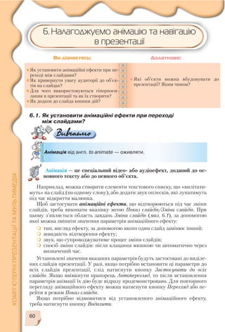 60
6.1. Як установити анімаційні ефекти при переході
між слайдами?
Анімація від англ. to animate — оживляти.
Як установити анімаційні ефекти при пе
реході між слайдами?
Як привернути увагу аудиторії до об’єк
тів на слайдах?
Для чого використовуються гіперпоси
лання в презентації та як їх створити?
Як додати до слайда кнопки дій?
Які об’єкти можна вбудовувати до
презентації? Яким чином?
Ви дізнаєтесь: Додатково:
Анімація — це спеціальний відео або аудіоефект, доданий до ос
новного тексту або до певного об’єкта.
6. Налагоджуємо анімацію та навігацію
в презентації
Наприклад, можна створити елементи текстового списку, що «вилітати
муть» на слайд (по одному слову), або додати звук оплесків, які лунатимуть
під час відкриття малюнка.
Щоб застосувати анімаційні ефекти, що відтворюються під час зміни
слайдів, треба виконати вказівку меню Показ слайдів/Зміна слайдів. При
цьому з’являється область завдань Зміна слайдів (мал. 6.1), за допомогою
якої можна змінити значення параметрів анімаційного ефекту:
тип, вигляд ефекту, за допомогою якого один слайд замінює інший;
швидкість відтворення ефекту;
звук, що супроводжуватиме процес зміни слайдів;
спосіб зміни слайдів: після клацання мишкою чи автоматично через
визначений час.
Установлені значення вказаних параметрів будуть застосовані до виділе
них слайдів презентації. У разі, якщо потрібно встановити ці параметри до
всіх слайдів презентації, слід натиснути кнопку Застосувати до всіх
слайдів. Якщо ввімкнути прапорець Автоперегляд, то після встановлення
параметрів анімації їх дію буде відразу продемонстровано. Для повторного
перегляду анімаційного ефекту можна натиснути кнопку Перегляд або пе
рейти в режим Показ слайдів.
Якщо потрібно відмовитися від установленого анімаційного ефекту,
треба натиснути кнопку Видалити.
 