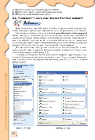 62
4. Натисніть кнопку Застосувати до всіх слайдів.
5. Перегляньте презентацію в режимі демонстрації.
6. Збережіть у файлі всі виконані зміни.
6.2. Як привернути увагу аудиторії до об’єктів на слайдах?
Крім анімаційних ефектів зміни слайдів, у презентаціях використову
ються анімаційні ефекти для окремих об’єктів, що розташовані на слайдах.
При цьому вирізняють два види анімацій: стандартні та користувацькі.
Готові стандартні схеми анімації можна застосувати лише для таких об’єктів
слайда, як заголовки слайда та текст у вигляді маркірованого списку. Крім то
го, схеми анімації, як правило, містять анімаційні ефекти, що відтворюються
під час зміни слайдів. Користувацькі анімації дають змогу налагоджувати для
обраних об’єктів як ефекти, так і послідовність їх застосування.
Для використання стандартних готових схем анімації потрібно в меню
Показ слайдів обрати вказівку Ефекти анімації. Відкриється область зав
дань Конструктор слайдів (мал. 6.3).
У списку Застосувати до виділених слайдів потрібно обрати одну зі схем
анімації. Призначення об’єктів нижньої частини області завдань Конструк
тор слайдів аналогічне до призначення відповідних об’єктів області завдань
Зміна слайдів.
Мал. 6.3 Мал. 6.4
 