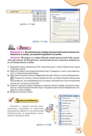 69
Вправа 6.4.1. Вставляння до слайда презентації кнопки дії для по
вернення у слайд, що демонструвався останнім.
Завдання. Вставити до слайда Кінний спорт презентації Світ захоп
лень.ppt кнопку дії Повернення, натиснення на яку дозволить повернути
ся до попереднього слайда.
1. Відкрийте вікно презентації Світ захоплень.ppt з папки Презентації вашої
структури папок.
2. Виділіть слайд із заголовком Кінний спорт та видаліть з нього текстовий на
пис із гіперпосиланням Назад.
3. Виконайте вказівку Показ слайдів/Кнопки дій і оберіть кнопку Повернення
. Розмістіть кнопку в нижній правій частині на слайді. В діалоговому вікні
Настройка дії, яке відображається на екрані автоматично після вставляння
кнопки дії, натисніть кнопку ОК.
4. Виділіть перший слайд і перейдіть у режим показу слайдів. Натисніть миш
кою на гіперпосиланні Кінний спорт і перевірте дію кнопки Повернення. За
вершіть показ слайдів.
5. Збережіть внесені зміни.
Мал. 6.14
Мал. 6.15
Опишіть у зошиті способи нала
годження, додавання та перегляду
анімаційних ефектів та встановлення
гіперпосилань за позначками, вказа
ними на малюнку 6.16.
Мал. 6.16
1
2
3
4
5
6
 