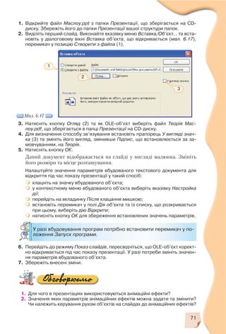 71
1. Відкрийте файл Маслоу.ppt з папки Презентації, що зберігається на CD
диску. Збережіть його до папки Презентації вашої структури папок.
2. Виділіть перший слайд. Виконайте вказівку меню Вставка/Об’єкт… та вста
новіть у діалоговому вікні Вставка об’єкта, що відкривається (мал. 6.17),
перемикач у позицію Створити з файла (1).
3. Натисніть кнопку Огляд (2) та як OLE об’єкт виберіть файл Теорія Мас
лоу.pdf, що зберігається в папці Презентації на CD диску.
4. Для визначення способу зв’язування встановіть прапорець У вигляді знач
ка (3) та змініть його вигляд, змінивши Підпис, що встановлюється за за
мовчуванням, на Теорія.
5. Натисніть кнопку ОК.
Даний документ відображається на слайді у вигляді малюнка. Змініть
його розміри та місце розташування.
Налаштуйте значення параметрів вбудованого текстового документа для
відкриття під час показу презентації у такий спосіб:
клацніть на значку вбудованого об’єкта;
у контекстному меню вбудованого об’єкта виберіть вказівку Настройка
дії;
перейдіть на вкладинку Після клацання мишкою;
встановіть перемикач у полі Дія об’єкта та із списку, що розкривається
при цьому, виберіть дію Відкрити;
натисніть кнопку ОК для збереження встановлених значень параметрів.
Мал. 6.17
1
2
3
У разі вбудовування програм потрібно встановити перемикач у по
ложення Запуск програми.
6. Перейдіть до режиму Показ слайдів, пересвідчіться, що OLE об’єкт корект
но відкривається під час показу презентації. У разі потреби змініть значен
ня параметрів вбудованого об’єкта.
7. Збережіть внесені зміни.
1. Для чого в презентаціях використовуються анімаційні ефекти?
2. Значення яких параметрів анімаційних ефектів можна задати та змінити?
Чи належить керування рухом об’єктів на слайдах до анімаційних ефектів?
 