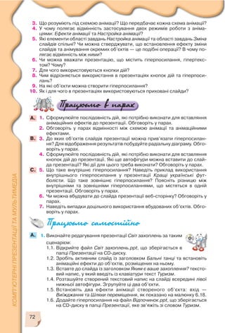 72
3. Що розуміють під схемою анімації? Що передбачає кожна схема анімації?
4. У чому полягає відмінність застосування двох режимів роботи з аніма
ціями: Ефекти анімації та Настройка анімації?
5. Які елементи області завдань Настройка анімації та області завдань Зміна
слайдів спільні? Чи можна стверджувати, що встановлення ефекту зміни
слайдів та анімування окремих об’єктів — це подібні операції? В чому по
лягає відмінність між ними?
6. Чи можна вважати презентацію, що містить гіперпосилання, гіпертекс
том? Чому?
7. Для чого використовуються кнопки дій?
8. Чим відрізняється використання в презентаціях кнопок дій та гіперпоси
лань?
9. На які об’єкти можна створити гіперпосилання?
10. Як і для чого в презентаціях використовуються приховані слайди?
1. Сформулюйте послідовність дій, які потрібно виконати для вставляння
анімаційних ефектів до презентації. Обговоріть у парах.
2. Обговоріть у парах відмінності між схемою анімації та анімаційними
ефектами.
3. До яких об’єктів слайдів презентації можна прив’язати гіперпосилан
ня? Для відображення результатів побудуйте радіальну діаграму. Обго
воріть у парах.
4. Сформулюйте послідовність дій, які потрібно виконати для вставляння
кнопок дій до презентації. Які ще автофігури можна вставити до слай
да презентації? Які дії для цього треба виконати? Обговоріть у парах.
5. Що таке внутрішнє гіперпосилання? Наведіть приклад використання
внутрішнього гіперпосилання у презентації Кращі українські фут
болісти. Що таке зовнішнє гіперпосилання? Поясніть різницю між
внутрішніми та зовнішніми гіперпосиланнями, що містяться в одній
презентації. Обговоріть у парах.
6. Чи можна вбудувати до слайда презентації веб сторінку? Обговоріть у
парах.
7. Наведіть випадки доцільного використання вбудованих об’єктів. Обго
воріть у парах.
А.
C.
B.
1. Виконайте редагування презентації Світ захоплень за таким
сценарієм:
1.1. Відкрийте файл Світ захоплень.ppt, що зберігається в
папці Презентації на CD диску.
1.2. Зробіть активним слайд із заголовком Бальні танці та встановіть
анімаційні ефекти до об’єктів, розміщених на ньому.
1.3. Вставте до слайда із заголовком Яким є ваше захоплення? тексто
вий напис, у який введіть із клавіатури текст Туризм.
1.4. Розташуйте створений текстовий напис на слайді всередині лівої
нижньої автофігури. Згрупуйте ці два об’єкти.
1.5. Встановіть два ефекти анімації створеного об’єкта: вхід —
Виїжджання та Шляхи переміщення, як показано на малюнку 6.18.
1.6. Додайте гіперпосилання на файл Відпочинок.ppt, що зберігається
на CD диску в папці Презентації, яке зв’яжіть зі словом Туризм.
A.
 