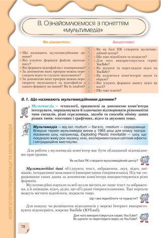 78
Для пошуку чи розміщення відеозаписів у мережі Інтернет використо
вують відеосервіси, зокрема YouTube (ЮТьюб).
Що таке відеоблоґи та подкасти?
Для чого використовується сервіс YouTube?
Як шукати та переглядати відео на YouTube?
8.1. Що називають мультимедійними даними?
Мультимедіа — технології, призначені за допомогою комп’ютера
інтегрувати, опрацьовувати й одночасно відтворювати різноманітні
типи сигналів, різні середовища, засоби та способи обміну даних
різних типів: текстових і графічних, відео та звукових тощо.
Що називають мультимедійними да
ними?
Які існують формати файлів звукоза
пису?
Які формати відеофайлів є поширеними?
За допомогою яких програм можна пере
глядати відео та слухати звукозаписи?
За допомогою яких програм можна пере
творити звукозаписи та відеофайли з
одного формату на інший? Як їх знайти?
Як на базі ПК створити мультиме
дійний центр?
Що таке відеоблоґи та подкасти?
Для чого використовується сервіс
YouTube?
Як шукати та переглядати відео на
YouTube?
Як кодуються комп’ютерні звуки та
образи?
Які існують формати запису відео на
носії?
Що таке плагін?
Ви дізнаєтесь: Додатково:
Мультимедіа — від лат. multum — багато, medium — середовище.
Вперше термін мультимедіа виник у 1965 році для опису театра
лізованих шоу, наприклад, Exploding Plastic Inevitable — шоу, що
поєднало живу рок музику, кіно, експериментальні світлові ефекти
і нетрадиційне мистецтво.
Для роботи з мультимедіа комп’ютер має бути обладнаний відповідни
ми пристроями.
8. Ознайомлюємося з поняттям
«мультимедіа»
Мультимедійні дані об’єднують текст, зображення, звук, відео, ані
мацію, інтерактивні можливості (використання гіперпосилань). Під час оп
рацювання таких даних за допомогою комп’ютера використовуються різні
формати.
Мультимедійні портали та веб вузли містять не лише текст та зображен
ня, а й анімацію, відео, аудіо, що об’єднані гіперпосиланнями. Такі портали
можуть містити відеоблоґи, подкасти тощо.
Як на базі ПК створити мультимедійний центр?
 