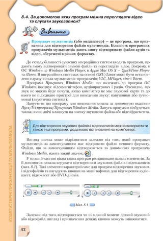 82
Вигляд значка може відрізнятися залежно від того, який програвач
мультимедіа за замовчуванням має відкривати файли певного формату.
Файли, що за замовчуванням відтворюються за допомогою програвача
Windows Media, мають такий значок: .
У нижній частині вікна таких програм розташовано панель елементів. За
її допомогою можна керувати відтворенням звукових файлів і відеозаписів
(мал. 8.1). Такі елементи характерні саме для програм відтворення звукових
і відеофайлів та нагадують кнопки на магнітофонах для відтворення аудіо
касет, відеокасет або DVD дисків.
Для відтворення звукових файлів і відеозаписів можна використати
також інші програми, додатково встановлені на комп'ютері.
Мал. 8.1
8.4. За допомогою яких програм можна переглядати відео
та слухати звукозаписи?
Програвач мультимедіа (або медіаплеєр) — це програма, що приз
начена для відтворення файлів мультимедіа. Більшість програмних
програвачів мультимедіа дають змогу відтворювати файли аудіо та
відео, збережені в різних форматах.
До складу більшості сучасних операційних систем входять програми, що
дають змогу відтворювати звукові файли та переглядати відео. Зокрема, в
ОС Windows це Windows Media Player, в Apple Mac OS X — QuickTime Player
та iTunes. В операційних системах на основі GNU/Linux може бути встанов
лено одразу кілька мультимедіа програвачів: VLC, MPlayer, xine і Totem.
Програма Програвач Windows Media, що належить до програм ОС
Windows, поєднує відеомагнітофон, аудіопрогравач і радіо. Очевидно, що
звук не можна буде почути, якщо комп’ютер не має звукової карти та до
нього не під’єднано пристрої для виведення звуку: навушники або гучно
мовці (акустична система).
Запустити цю програму для виконання можна за допомогою вказівки
Пуск/Усі програми/Програвач Windows Media. Запуск програми відбудеться
також, якщо двічі клацнути на значку звукового файла або відеофрагмента.
Залежно від того, відтворюється чи ні в даний момент деякий звуковий
або відеофайл, вигляд і призначення деяких кнопок можуть змінюватися.
 