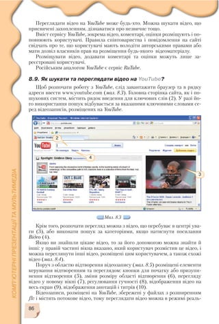 86
2
4
3
Мал. 8.3
Переглядати відео на YouTube може будь хто. Можна шукати відео, що
присвячені захопленням, дізнаватися про незвичне тощо.
Вміст сервісу YouTube, зокрема відео, коментарі, оцінки розміщують і по
повнюють користувачі. Правила співтовариства і повідомлення на сайті
свідчать про те, що користувачі мають володіти авторськими правами або
мати дозвіл власників прав на розміщення будь якого відеоматеріалу.
Розміщувати відео, додавати коментарі та оцінки можуть лише за
реєстровані користувачі.
Російським аналогом YouTube є сервіс RuTube.
8.9. Як шукати та переглядати відео на YouTube?
Щоб розпочати роботу з YouTube, слід завантажити браузер та в рядку
адреси ввести www.youtube.com (мал. 8.3). Головна сторінка сайта, як і по
шукових систем, містить рядок введення для ключових слів (2). У разі йо
го використання пошук відбувається за вказаними ключовими словами се
ред відеозаписів, розміщених на YouTube.
Крім того, розпочати перегляд можна з відео, що перебуває в центрі ува
ги (3), або виконати пошук за категоріями, якщо натиснути посилання
Відео (4).
Якщо ви знайшли цікаве відео, то за його допомогою можна знайти й
інші: у правій частині вікна вказано, який користувач розмістив це відео, і
можна переглянути інші відео, розміщені цим користувачем, а також схожі
відео (мал. 8.4).
Поруч з областю відтворення відеозапису (мал. 8.5) розміщені елементи
керування відтворенням та переглядом: кнопки для початку або призупи
нення відтворення (5), зміни розміру області відтворення (6), перегляду
відео у новому вікні (7), регулювання гучності (8), відображення відео на
весь екран (9), відображення анотацій і титрів (10).
Відеозаписи, розміщені на YouTube, збережені у файлах з розширенням
flv і містять потокове відео, тому переглядати відео можна в режимі реаль
 