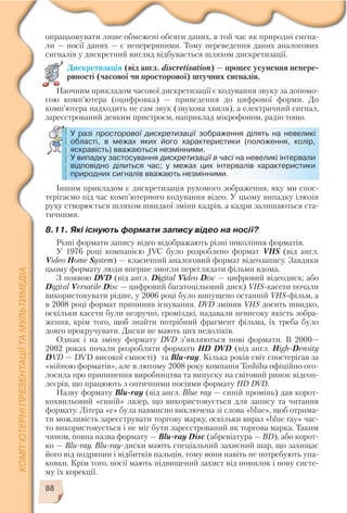 88
опрацьовувати лише обмежені обсяги даних, в той час як природні сигна
ли — носії даних — є неперервними. Тому переведення даних аналогових
сигналів у дискретний вигляд відбувається шляхом дискретизації.
Дискретизація (від англ. discretisation) — процес усунення непере
рвності (часової чи просторової) штучних сигналів.
Наочним прикладом часової дискретизації є кодування звуку за допомо
гою комп’ютера (оцифровка) — приведення до цифрової форми. До
комп’ютера надходить не сам звук (звукова хвиля), а електричний сигнал,
зареєстрований деяким пристроєм, наприклад мікрофоном, радіо тощо.
У разі просторової дискретизації зображення ділять на невеликі
області, в межах яких його характеристики (положення, колір,
яскравість) вважаються незмінними.
У випадку застосування дискретизації в часі на невеликі інтервали
відповідно ділиться час; у межах цих інтервалів характеристики
природних сигналів вважають незмінними.
Іншим прикладом є дискретизація рухомого зображення, яку ми спос
терігаємо під час комп’ютерного кодування відео. У цьому випадку ілюзія
руху створюється шляхом швидкої зміни кадрів, а кадри залишаються ста
тичними.
8.11. Які існують формати запису відео на носії?
Різні формати запису відео відображають різні покоління форматів.
У 1976 році компанією JVC було розроблено формат VHS (від англ.
Video Home System) — класичний аналоговий формат відеозапису. Завдяки
цьому формату люди вперше змогли переглядати фільми вдома.
З появою DVD (від англ. Digital Video Disc — цифровий відеодиск; або
Digital Versatile Disc — цифровий багатоцільовий диск) VHS касети почали
використовувати рідше, у 2006 році було випущено останній VHS фільм, а
в 2008 році формат припинив існування. DVD змінив VHS досить швидко,
оскільки касети були незручні, громіздкі, надавали невисоку якість зобра
ження, крім того, щоб знайти потрібний фрагмент фільма, їх треба було
довго прокручувати. Диски не мають цих недоліків.
Однак і на зміну формату DVD з’являються нові формати. В 2000—
2002 роках почали розробляти формати HD DVD (від англ. High Density
DVD — DVD високої ємності) та Blu ray. Кілька років світ спостерігав за
«війною форматів», але в лютому 2008 року компанія Toshiba офіційно ого
лосила про припинення виробництва та випуску на світовий ринок відеоп
леєрів, що працюють з оптичними носіями формату HD DVD.
Назву формату Blu ray (від англ. Blue ray — синій промінь) дав корот
кохвильовий «синій» лазер, що використовується для запису та читання
формату. Літера «e» була навмисно виключена зі слова «blue», щоб отрима
ти можливість зареєструвати торгову марку, оскільки вираз «blue ray» час
то використовується і не міг бути зареєстрований як торгова марка. Таким
чином, повна назва формату — Blu ray Disc (абревіатура — BD), або корот
ко — Blu ray. Blu ray диски мають спеціальний захисний шар, що захищає
його від подряпин і відбитків пальців, тому вони навіть не потребують упа
ковки. Крім того, носії мають підвищений захист від помилок і нову систе
му їх корекції.
 