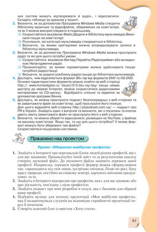 них систем можуть відтворювати й аудіо , і відеозаписи.
Складіть таблицю за зразком у зошиті.
2. Визначте, як за допомогою Програвача Windows Media створити
бібліотеку музичних та відеофайлів, збережених на комп’ютері,
та як її можна використовувати в подальшому.
Скористайтеся вказівкою Файл/Додати в бібліотеку мультимедіа/Вико
нати пошук на комп’ютері.
Розгляньте, які категорії мультимедіа створюються в бібліотеці.
Визначте, за якими критеріями можна впорядковувати записи в
бібліотеці мультимедіа.
3. Визначте, як за допомогою Програвача Windows Media можна прослухати
радіо та які для цього потрібні умови.
Скористайтеся вказівкою Вигляд/Перейти/Радіоприймач або вкладин
кою Налагодження радіо.
Проаналізуйте, за якими параметрами можна здійснювати пошук
потрібної радіостанції.
Визначте, як додати улюблену радіостанцію до бібліотеки мультимедіа.
4. Дослідіть, чим відрізняється формат Blu ray від форматів DVD та HD DVD.
Основні характеристики форматів можна знайти на веб сторінці
http:// www.homedigital.ru/ bluart/313 blu ray faq/ (якщо немає
доступу до мережі Інтернет, можна скористатися додатковими
матеріалами на CD диску). Відобразіть спільне та відмінне за
допомогою діаграми Венна.
5. Дослідіть, як можна прослухати подкаст безпосередньо з веб сторінки та
як завантажити файл на комп’ютер, щоб прослухати його пізніше.
Для цього відкрийте веб сторінку http://prpodcast.com.ua/ — подкаст про
PR в Україні. Знайдіть один з випусків та визначте, які з посилань та кнопок
дають змогу завантажити файл чи прослухати його з веб сторінки.
6. Визначте, чи можна зберегти відеозаписи, розміщені на YouTube, у файлах
на вашому комп’ютері. Якщо так, то що для цього потрібно? У якому фор
маті можуть бути збережені такі файли?
Скористайтеся пошуковою системою.
Проект «Обираємо майбутню професію»
1. Знайдіть в Інтернеті три персональні блоґи людей різних професій, які є
для вас цікавими. Проаналізуйте їхній зміст та за результатами аналізу
створіть звуковий файл. До звукового файла запишіть переваги даної
професії. Наприклад, переваги професії фермер можна сформулювати
так: «прокидаюся під спів півня, зустрічаю світанок, бігаю по росі, бачу
красу природи, постійно на свіжому повітрі, харчуюсь якісними продук
тами» та ін.
2. Знайдіть в Інтернеті відеоролик про професію, яка є для вас цікавою, або
про діяльність, пов’язану з цією професією.
3. Знайдіть подкаст про нові розробки в галузі, яка є базовою для обраної
вами професії.
4. Підберіть музику для початку презентації «Моя майбутня професія»,
яка б налаштовувала слухачів на відповідне сприйняття презентації пе
ред її початком.
5. Створіть власний блоґ із вмістом «Хочу стати».
91
 