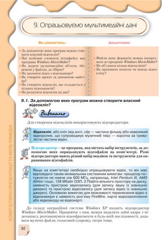 92
9.1. За допомогою яких програм можна створити власний
відеокліп?
Для створення відеокліпів використовують відеоредактори.
Відеокліп, або кліп (від англ. clip — частина фільму або невеликий
відеоролик, що супроводжує музичний твір) — коротка за трива
лістю частина відео.
За допомогою яких програм можна ство
рити власний відеокліп?
Які особливі елементи інтерфейсу має
програма Windows MovieMaker?
Як додати мультимедійні об’єкти, збе
режені у файлах, до Збірок?
Як захопити відео з відеокамери?
Як створити проект за допомогою майст
ра?
Як створити відеокліп, що складається з
кількох відеозаписів?
Як розділити відеокліп на два?
Файли яких форматів можна імпорту
вати до програми Windows MovieMaker?
Як об’єднати кілька відеокліпів?
Як приховати початок чи кінець відео
кліпу?
Ви дізнаєтесь: Додатково:
Відеоредактор — це програма, яка містить набір інструментів, за до
помогою яких опрацьовують відеофайли на комп’ютері. Різні
відеоредактори мають різний набір вказівок та інструментів для оп
рацювання відеофайлів.
9. Опрацьовуємо мультимедійні дані
До складу операційної системи Windows XP входить відеоредактор
Windows MovieMaker. Працюючи з ним, можна видаляти зайві кадри з ві
деозапису, розташовувати відеофрагменти в будь якій послідовності, дода
вати музичні файли, голосовий супровід, титри тощо.
Якщо на комп’ютері необхідно опрацьовувати відео, то він має
відповідати таким мінімальним системним вимогам: процесор по
тужністю не нижче ніж 600 МГц, наприклад, Intel Pentium III, AMD
Athlon тощо, 128 Мбайт ОЗП, 2 Гбайти вільного простору на диску,
наявність пристрою звукозапису (для запису звуку із зовнішніх
джерел) та пристрою відеозапису (для запису відео із зовнішніх
джерел). Основною вимогою для можливості перенесення відео з
відеокамери є наявність роз’єму FireWire, карти відеозахоплення
або відеовходу на відеокарті.
 