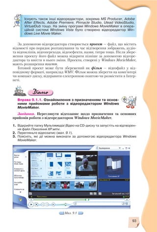 За допомогою відеоредактора створюється проект — файл, що містить
відомості про порядок розташування та час відтворення зображень, аудіо
та відеокліпів, відеопереходи, відеоефекти, назви, титри тощо. Після збере
ження проекту його файл можна відкрити пізніше за допомогою відеоре
дактора та внести в нього зміни. Проекти, створені у Windows MovieMaker,
мають розширення mswmm.
Готовий проект може бути збережений як фільм — відеофайл у від
повідному форматі, наприклад WMV. Фільм можна зберегти на комп’ютері
чи компакт диску, відправити електронною поштою чи розмістити в Інтер
неті.
Вправа 9.1.1. Ознайомлення з призначенням та основ
ними прийомами роботи з відеоредактором Windows
MovieMaker.
Завдання. Переглянути відеозапис щодо призначення та основних
прийомів роботи з відеоредактором Windows MovieMaker.
1. Відкрийте папку МультимедіаВідео на CD диску та запустіть на відтворен
ня файл Покоління ХР.wmv.
2. Перегляньте відеозапис (мал. 9.1).
3. Поясніть, які дії можна виконати за допомогою відеоредактора Windows
MovieMaker.
93
Існують також інші відеоредактори, зокрема MS Producer, Adobe
After Effects, Adobe Premiere, Pinnacle Studio, Ulead VideoStudio,
VirtualDub тощо. На зміну програмі Windows MovieMaker в опера
ційній системі Windows Vista було створено відеоредактор Win
dows Live Movie Maker.
Мал. 9.1
 