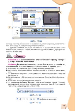 вигляду проекту, збільшення чи зменшення деталей проекту, запис звуко
вого супроводу, налаштування рівня звуку тощо.
Керувати зовнішнім виглядом вікна можна за допомогою вказівок меню
Вигляд або відповідних кнопок на панелі інструментів чи на Аркуші розкад
рування/Шкалі часу.
Вправа 9.2.1. Ознайомлення з елементами інтерфейсу відеоре
дактора Windows MovieMaker.
Завдання. Визначити призначення елементів керування та способи пе
ремикання між панелями, аркушем розкадрування та шкалою часу.
1. Виконайте вказівку Пуск/Усі програми/Windows MovieMaker.
2. Розгляньте, які елементи вікна відображаються на екрані за замовчуван
ням.
3. За допомогою затримки мишки установіть призначення кнопок на панелі
інструментів.
4. Натисніть кнопку Збірки на панелі інструментів. Виділіть збірку Відеопере
ходи.
5. Виконайте вказівку Вигляд/Панель завдань.
6. За допомогою затримки мишки установіть призначення кнопок, розташо
ваних у нижній частині вікна попереднього перегляду (мал. 9.4) та у верхній
частині Аркуша розкадрування (мал. 9.5).
95
2
6
3 4
Мал. 9.3
Мал. 9.4
Мал. 9.5
 