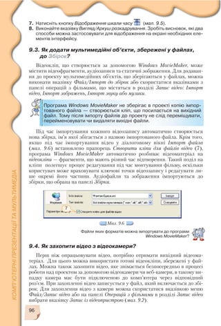 96
7. Натисніть кнопку Відображення шкали часу (мал. 9.5).
8. Виконайте вказівку Вигляд/Аркуш розкадрування. Зробіть висновок, які два
способи можна застосовувати для відображення на екрані необхідних еле
ментів інтерфейсу.
9.3. Як додати мультимедійні об’єкти, збережені у файлах,
до Збірок?
Відеокліп, що створюється за допомогою Windows MovieMaker, може
містити відеофрагменти, аудіозаписи та статичні зображення. Для додаван
ня до проекту мультимедійних об’єктів, що зберігаються у файлах, можна
виконати вказівку Файл/Імпорт до збірок або скористатися вказівками з
панелі операцій з фільмами, що містяться в розділі Запис відео: Імпорт
відео, Імпорт зображень, Імпорт звуку або музики.
Програма Windows MovieMaker не зберігає в проекті копію імпор
тованого файла — створюється кліп, що посилається на вихідний
файл. Тому після імпорту файлів до проекту не слід переміщувати,
перейменовувати чи видаляти вихідні файли.
Під час імпортування кожного відеозапису автоматично створюється
нова збірка, ім’я якої збігається з назвою імпортованого файла. Крім того,
якщо під час імпортування відео у діалоговому вікні Імпорт файла
(мал. 9.6) встановлено прапорець Створити кліпи для файлів відео (7),
програма Windows MovieMaker автоматично розбиває відеоматеріал на
відеокліпи — фрагменти, що мають різний час відтворення. Такий поділ на
кліпи полегшує процес редагування під час монтування фільму, оскільки
користувач може враховувати ключові точки відеозапису і редагувати ли
ше окремі його частини. Аудіофайли та зображення імпортуються до
збірки, що обрана на панелі Збірки.
7
Мал. 9.6
9.4. Як захопити відео з відеокамери?
Перш ніж опрацьовувати відео, потрібно отримати вихідний відеома
теріал. Для цього можна використати готові відеокліпи, збережені у фай
лах. Можна також захопити відео, яке знімається безпосередньо в процесі
роботи над проектом за допомогою відеокамери чи веб камери, в такому ви
падку камера має бути підключеною до комп’ютера через відповідний
роз’єм. При захопленні відео записується у файл, який включається до збі
рок. Для захоплення відео з камери можна скористатися вказівкою меню
Файл/Запис відео або на панелі Операцій з фільмами в розділі Запис відео
вибрати вказівку Запис із відеопристрою (мал. 9.2).
Файли яких форматів можна імпортувати до програми
Windows MovieMaker?
 