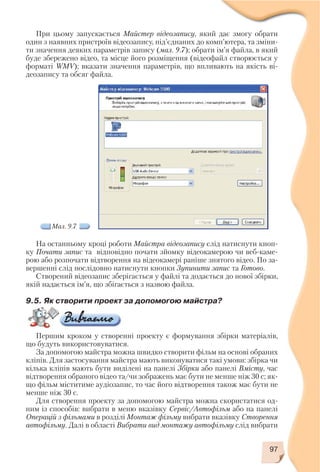 97
При цьому запускається Майстер відеозапису, який дає змогу обрати
один з наявних пристроїв відеозапису, під’єднаних до комп’ютера, та зміни
ти значення деяких параметрів запису (мал. 9.7); обрати ім’я файла, в який
буде збережено відео, та місце його розміщення (відеофайл створюється у
форматі WMV); вказати значення параметрів, що впливають на якість ві
деозапису та обсяг файла.
Мал. 9.7
На останньому кроці роботи Майстра відеозапису слід натиснути кноп
ку Почати запис та відповідно почати зйомку відеокамерою чи веб каме
рою або розпочати відтворення на відеокамері раніше знятого відео. По за
вершенні слід послідовно натиснути кнопки Зупинити запис та Готово.
Створений відеозапис зберігається у файлі та додається до нової збірки,
якій надається ім’я, що збігається з назвою файла.
9.5. Як створити проект за допомогою майстра?
Першим кроком у створенні проекту є формування збірки матеріалів,
що будуть використовуватися.
За допомогою майстра можна швидко створити фільм на основі обраних
кліпів. Для застосування майстра мають виконуватися такі умови: збірка чи
кілька кліпів мають бути виділені на панелі Збірки або панелі Вмісту, час
відтворення обраного відео та/чи зображень має бути не менше ніж 30 с; як
що фільм міститиме аудіозапис, то час його відтворення також має бути не
менше ніж 30 с.
Для створення проекту за допомогою майстра можна скористатися од
ним із способів: вибрати в меню вказівку Сервіс/Автофільм або на панелі
Операцій з фільмами в розділі Монтаж фільму вибрати вказівку Створення
автофільму. Далі в області Вибрати вид монтажу автофільму слід вибрати
 