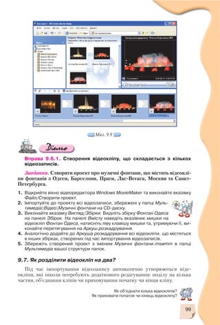 Вправа 9.6.1. Створення відеокліпу, що складається з кількох
відеозаписів.
Завдання. Створити проект про музичні фонтани, що містить відеоклі
пи фонтанів з Одеси, Барселони, Праги, Лас Вегаса, Москви та Санкт
Петербурга.
1. Відкрийте вікно відеоредактора Windows MovieMaker та виконайте вказівку
Файл/Створити проект.
2. Імпортуйте до проекту всі відеозаписи, збережені у папці Муль
тимедіаВідеоМузичні фонтани на CD диску.
3. Виконайте вказівку Вигляд/Збірки. Виділіть збірку Фонтан Одеса
на панелі Збірок. На панелі Вмісту наведіть вказівник мишки на
відеокліп Фонтан Одеса, натисніть ліву клавішу мишки та, утримуючи її, ви
конайте перетягування на Аркуш розкадрування.
4. Аналогічно додайте до Аркуша розкадрування всі відеокліпи, що містяться
в інших збірках, створених під час імпортування відеозаписів.
5. Збережіть створений проект з іменем Музичні фонтани.mswmm в папці
Мультимедіа вашої структури папок.
9.7. Як розділити відеокліп на два?
Під час імпортування відеозапису автоматично утворюються віде
окліпи, які інколи потребують додаткового редагування: поділу на кілька
частин, об’єднання кліпів чи приховування початку чи кінця кліпу.
99
Мал. 9.9
Як об’єднати кілька відеокліпів?
Як приховати початок чи кінець відеокліпу?
 