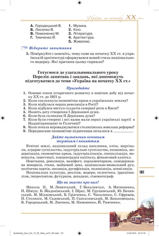 101
А. Городецький В. 1. Музика.
Б. Лисенко В. 2. Кіно.
В. Пимоненко М. 3. Література.
Г. Тимченко Й. 4. Архітектура.
5. Живопис.
Відкрите запитання
5. Поміркуйте і поясніть, чому саме на початку ХХ ст. в укра-
їнській архітектурі сформувався новий стиль національно-
го модерну. Які причини цьому сприяли?
Готуємося до узагальнювального уроку
Перелік запитань і завдань, які допоможуть
підготуватися до теми «Україна на початку ХХ ст.»
Пригадайте
1. Основні етапи історичного розвитку в новітню добу від почат-
ку ХХ ст. до 1921 р.
2. Коли спалахнула економічна криза в українських землях?
3. Коли відбулася перша революція в Росії?
4. Коли відбувся виступ солдатів саперної роти в Києві?
5. Назвіть дату створення І Державної думи.
6. Коли була скликана ІІ Державна дума?
7. Коли були створені і які назви мали перші українські партії в
Наддніпрянщині та Галичині?
8. Коли почала впроваджуватися столипінська земельна реформа?
9. Передвоєнне економічне піднесення почалося в
Дайте визначення основним
термінам і поняттям
Етнічні землі, національний склад населення, еліта, маргіна-
ли, аграрне суспільство, індустріальне суспільство, економіка, мо-
дернізація, економічна криза, індустріалізація, спеціалізація, мо-
нополія, інвестиції, концентрація капіталу, фінансовий капітал.
Повстання, революція, маніфест, парламентаризм, самодержав-
на монархія, стани, майновий ценз, національно-визвольний рух,
політична партія, опозиція, русифікація, полонізація, асиміляція.
Національна культура, реалізм, модерн, еклектика, ірраціона-
лізм, імпресіонізм, футуризм, декаданс, сінематограф.
Що ви знаєте про них?
Микола II, М. Левитський, Г. Вакуленчук, А. Матюшенко,
П. Шмідт, Б. Жаданівський, І. Шраг, М. Грушевський, Ю. Бачин-
ський, М. Міхновський, Б. Грінченко, Є. Чикаленко, С. Єфремов,
П. Столипін, М. Садовський, П. Саксаганський, М. Заньковецька,
В. Городецький, М. Лисенко, М. Пимоненко, Й. Тимченко.
Kulchitskij_Istor_Ukr_75_09_10ukr_str32_302.indd 101Kulchitskij_Istor_Ukr_75_09_10ukr_str32_302.indd 101 16.09.2010 18:35:3816.09.2010 18:35:38
 