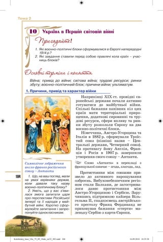 104
Тема 2
Україна в Першій світовій війні
!
1. Які воєнно-політичні блоки сформувалися в Європі напередодні
1914 р.?
2. Які завдання ставили перед собою правлячі кола країн – учас-
ниць блоків?
Війна; привід до війни; світова війна; трудові ресурси; ринки
збуту; воєнно-політичний блок; причини війни; ультиматум.
1. Причини, привід та характер війни
Наприкінці ХІХ ст. провідні єв-
ропейські держави почали активно
готуватися до майбутньої війни.
Спільні бажання панівних кіл цих
країн мати територіальні приро-
щення, додаткові сировинні та тру-
дові ресурси, сфери впливу та рин-
ки збуту розкололи Європу на два
воєнно-політичні блоки.
Німеччина, Австро-Угорщина та
Італія в 1882 р. сформували Троїс-
тий союз (пізніші назви – Цен-
тральні держави, Четверний союз).
На противагу йому Англія, Фран-
ція і Росія в 1907 р. завершили
утворення свого союзу – Антанти.
Слово «Антанта» в перекладі з
французької означає – згода, злагода, лад.
Протистояння між союзами при-
звело до активного нарощування
озброєнь. Вибухонебезпечним регіо-
ном стали Балкани, де загострюва-
лося давнє протистояння між
Австро-Угорщиною і Сербією. Зару-
чившись підтримкою кайзера Віль-
гельма II, спадкоємець австрійсько-
го престолу Франц Фердинанд не
приховував бажання «стерти» ма-
леньку Сербію з карти Європи.
10
Символічне зображення
англо-франко-російського
союзу – Антанти
1. Що, на ваш погляд, мали
на увазі керівники держав,
коли давали таку назву
воєнно-політичному блоку?
2. Уявіть, що у вас з’яви-
лася змога запитати царя
про перспективи Російської
імперії та її народів у май-
бутній війні. Коротко сфор-
мулюйте запитання і запро-
понуйте однокласникам.
Kulchitskij_Istor_Ukr_75_09_10ukr_str32_302.indd 104Kulchitskij_Istor_Ukr_75_09_10ukr_str32_302.indd 104 16.09.2010 18:35:3816.09.2010 18:35:38
 