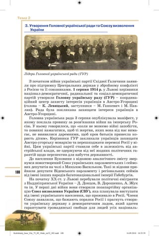 108
Тема 2
3. Утворення Головної української ради та Союзу визволення
України
Лідери Головної української ради (ГУР)
З початком війни українські партії Східної Галичини заяви-
ли про підтримку Центральних держав у збройному конфлікті
з Росією та її союзниками. 1 серпня 1914 р. у Львові керівники
націонал-демократичної, радикальної та соціал-демократичної
партій утворили Головну українську раду (ГУР) – координа-
ційний центр захисту інтересів українців в Австро-Угорщині
(голова – К. Левицький, заступники – М. Ганкевич і М. Пав-
лик). Рада була покликана захищати інтереси українців в
Австро-Угорщині.
Головна українська рада 3 серпня опублікувала маніфест, у
якому поклала провину за розв’язання війни на імперську Ро-
сію. У ньому говорилося, що «коли не можемо війні запобігти,
то повинні намагатися, щоб ті жертви, яких вона від нас вима-
гає, не виявилися даремними, щоб кров батьків принесла ко-
ристь дітям». Керівники ГУР закликали українців захищати
Австро-угорську монархію та перешкоджати перемозі Росії у ві-
йні. Цим українські партії ставили себе в залежність від ав-
стрійської влади, не одержуючи від неї жодних політичних га-
рантій щодо перспектив для набуття державності.
До населення Буковини з відозвою аналогічного змісту звер-
нувся новостворений Союз українських парламентських і сеймо-
вих депутатів на чолі з Миколою Васильком. Такі ж відозви при-
йняли депутати Віденського парламенту і регіональних сеймів
від імені інших народів багатонаціональної імперії Габсбургів.
На початку ХХ ст. у Львові перебували політичні емігранти
з Наддніпрянської України – Д. Донцов, В. Дорошенко, А. Жук
та ін. У перші дні війни вони створили позапартійну організа-
цію Союз визволення України (СВУ), яка планувала виступати
від імені українського населення, що проживало в Росії. Члени
Союзу заявляли, що бажають поразки Росії і прагнуть створи-
ти українську державу з демократичним ладом, який здатен
гарантувати громадянські свободи для людей усіх національ-
Kulchitskij_Istor_Ukr_75_09_10ukr_str32_302.indd 108Kulchitskij_Istor_Ukr_75_09_10ukr_str32_302.indd 108 16.09.2010 18:35:3916.09.2010 18:35:39
 