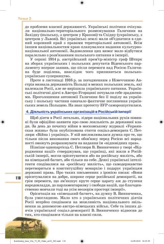 110
Тема 2
до проблеми власної державності. Українські політики очікува-
ли національно-територіального розмежування Галичини на
Західну (польську, з центром у Кракові) та Східну (українську, з
центром у Львові). Всі українські землі мали об’єднатися в єди-
ний коронний край з правами територіальної автономії. Всім
іншим національностям краю планувалося надання культурно-
національної автономії. Задоволення цих вимог мало відбутися
паралельно з розв’язанням польського питання в імперії.
У серпні 1914 р. австрійський прем’єр-міністр граф Штирк
на зборах українських і польських депутатів Віденського пар-
ламенту вперше заявив, що після перемоги над Росією Галичи-
на буде поділена, внаслідок чого припиниться польсько-
українське суперництво.
Проте в листопаді 1916 р. за погодженням з Німеччиною Ав-
стрія визнала державність Польщі в межах польських земль, які
належали Росії, але не вирішила українського питання. Україн-
ські політичні діячі в Австро-Угорщині почували себе зраджени-
ми. Проголошення автономії Галичини без її поділу на україн-
ську і польську частини означало фактичне поглинення україн-
ських земель Польщею. На знак протесту ЗУР саморозпустилася.
4. Діяльність українських організацій в Російській імперії
Щоб діяти в Росії легально, лідери національних рухів повин-
ні були офіційно заявити про свою лояльність до державної вла-
ди. За день до початку війни в московському журналі «Украин-
ская жизнь» була опублікована стаття соціал-демократа С. Пет-
люри «Війна і українці». У ній висловлювалася думка про те, що
тільки після виконання свого обов’язку перед Росією всі народ-
ності зможуть розраховувати на надання їм «відповідних прав».
Пізніше однопартієць С. Петлюри В. Винниченко у творі «Від-
родження нації» стверджував, що українці, які жили в Росій-
ській імперії, могли орієнтуватися або на російську милість, або
на німецький багнет, або тільки на себе. Деякі українські інтелі-
генти сподівалися на «російську милість», що самодержавство
перетвориться в конституційну монархію і подарує українцям
державні права. Про таких письменник з іронією писав: «Вони
орієнтувалися на добре, широке серце російської демократії, на
грім перемоги, що зм’якшує круте серце царату аж до ступеня
народовладдя, до парламентаризму і свободи націй, що благоден-
ственно мовчали тоді на усім неозорім просторі імперії».
Орієнтація на «німецький багнет», на думку В. Винниченка,
була умоглядною. Мало хто з українських політичних діячів
Росії всерйоз сподівався на можливість національного звіль-
нення за допомогою австро-німецьких військ. Себе та інших ді-
ячів української соціал-демократії В. Винниченко відносив до
тих, хто сподівався тільки на власні сили.
Kulchitskij_Istor_Ukr_75_09_10ukr_str32_302.indd 110Kulchitskij_Istor_Ukr_75_09_10ukr_str32_302.indd 110 16.09.2010 18:35:3916.09.2010 18:35:39
 