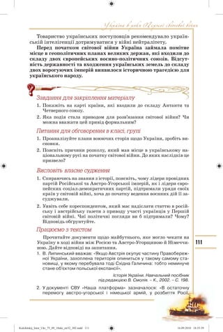 111
Товариство українських поступовців рекомендувало україн-
ській інтелігенції дотримуватися у війні нейтралітету.
Перед початком світової війни Україна займала помітне
місце в геополітичних планах великих держав, які входили до
складу двох європейських воєнно-політичних союзів. Відсут-
ність державності та входження українських земель до складу
двох ворогуючих імперій виявилося історичною трагедією для
українського народу.
Çàâäàííÿ äëÿ çàêð³ïëåííÿ ìàòåð³àëó
1. Покажіть на карті країни, які входили до складу Антанти та
Четверного союзу.
2. Яка подія стала приводом для розв’язання світової війни? Чи
можна вважати цей привід формальним?
Ïèòàííÿ äëÿ îáãîâîðåííÿ â êëàñ³, ãðóï³
1. Проаналізуйте плани воюючих сторін щодо України, зробіть ви-
сновки.
2. Поясніть причини розколу, який мав місце в українському на-
ціональному русі на початку світової війни. До яких наслідків це
призвело?
1. Спираючись на знання з історії, поясніть, чому лідери провідних
партій Російської та Австро-Угорської імперій, як і лідери євро-
пейских соціал-демократичних партій, підтримали уряди своїх
країн у світовій війні, хоча до початку ведення воєнних дій її за-
суджували.
2. Уявіть себе кореспондентом, який має надіслати статтю в росій-
ську і австрійську газети з приводу участі українців у Першій
світовій війні. Чиї політичні погляди ви б підтримали? Чому?
Відповідь обґрунтуйте.
Ïðàöþºìî ç òåêñòîì
Прочитайте документи щодо майбутнього, яке могло чекати на
Україну в ході війни між Росією та Австро-Угорщиною й Німеччи-
ною. Дайте відповіді на запитання.
1. В. Липинський вважав: «Якщо Австрія окупує частину Правобереж-
ної України, захоплена територія опиниться у такому самому ста-
новищі, у якому перебувала тоді Східна Галичина: тобто неминуче
стане об’єктом польської експансії».
Історія України. Навчальний посібник
під редакцією В. Смолія. – К., 2002. – С. 198.
2. У документі СВУ «Наша платформа» зазначалося: «В остаточну
перемогу австро-угорської і німецької армій, у розбиття Росії,
äëÿ çàêð³ïëåííÿ ìàòåð³àëó
Kulchitskij_Istor_Ukr_75_09_10ukr_str32_302.indd 111Kulchitskij_Istor_Ukr_75_09_10ukr_str32_302.indd 111 16.09.2010 18:35:3916.09.2010 18:35:39
 