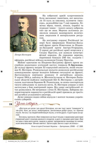 114
Тема 2
На озброєнні армій супротивників
були магазинні гвинтівки, які випуска-
ли 15 куль за хвилину, кулемети «мак-
сим», далекобійні (до 7 км) гармати. Хі-
мічна зброя, танки, літаки, кораблі та
підводні човни – такого запасу озброєнь
світ ще не знав. Мережа залізниць до-
зволяла швидко маневрувати величез-
ним людським й матеріальним ресур-
сам.
На західному кордоні Російської ім-
перії було сформовано Північно-Захід-
ний фронт проти Німеччини та Півден-
но-Західний проти Австро-Угорщини.
У серпні дві російські армії вторглися у
Східну Пруссію, але зазнали катастро-
фічної поразки. До середини вересня,
втративши близько 250 тис. солдатів і
офіцерів, російські війська залишили Східну Пруссію.
Майже одночасно на Південно-Західному фронті проти ав-
стрійців розпочався успішний наступ генерала О. Брусилова.
До складу фронту входив ХІ корпусний авіазагін, який очолю-
вав П. Нестеров. Розвідувальні польоти дозволяли російському
командуванню краще володіти бойовою ситуацією на фронті.
Застосовувала повітряну розвідку й австрійська авіація.
У серпні 1914 р. поблизу м. Жолкев (сучасне м. Нестеров Львів-
ської області) відбувся повітряний бій П. Нестерова з австрій-
ським льотчиком бароном Ф. Розенталем, за яким спостерігали
тисячі військових та жителів міста. П. Нестеров уперше в світі
застосував у бою повітряний таран. Від удару австрійський лі-
так розвалився. Не витримав і літак П. Нестерова. Заборона ви-
користовувати парашути в російській армії призвела до трагіч-
ної загибелі уславленого авіатора.
Дуже швидко подих війни відчули і жителі тилових україн-
ських губерній.
«Достала ця гроза і до нашої Білозірки, хоч ми тоді і мало “комакали” в
чім діло. Коні, де лучші, мобілізували, заплативши добрі гроші, та і брички
пішли. Аж ось і на людей мобілізація пішла, а потім друга. А далі одна за од-
ною.
Усе якось притихло. Вже появилися на пошті пісьма з червоними хрестами
(червоний хрест означав раненого солдата), а далі із чорними хрестами. Вже
не одна стара мати мліла, падала в церкві, одправляючи панахиду по синові,
коли півча виспівує “Вічная пам’ять”. Багато вдів, багато і сиріт зісталось».
Усна історія Степової України. – Запоріжжя, 2008. – С. 399.
Петро Нестеров
Kulchitskij_Istor_Ukr_75_09_10ukr_str32_302.indd 114Kulchitskij_Istor_Ukr_75_09_10ukr_str32_302.indd 114 16.09.2010 18:35:4016.09.2010 18:35:40
 