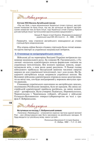 118
Тема 2
Сотник УСС Василь Кучабський писав:
«Під час боїв, у яких відзначилися Українські січові стрільці, австрій-
ським похвалам не було кінця, під час же затишшя на фронті австрій-
ським зневагам теж не було кінця: тоді Українські січові стрільці бували
для австрійців лише “рутенськими (русинськими) зрадниками”».
Грицак Я. Нарис історії України. Формування модерної
української нації ХІХ–ХХ століття. – К., 1996. – С.109.
Поміркуйте, чому ставлення австрійського командування до січових
стрільців було неоднозначним.
Під кінець війни багато січових стрільців були готові воюва-
ти проти Австрії за українські національні інтереси.
3. Становище на західноукраїнських землях
Військові дії на територіях Західної України погіршили ста-
новище національного руху. За словами М. Грушевського, у Га-
личині «польська адміністрація почала формальне гоніння на
українську інтелігенцію. Без всякого приводу ловили, зааре-
штовували всіх, з ким мали давні рахунки». У Львові голова
військового трибуналу Загурський виносив численні смертні
вироки як для української інтелігенції, так і для селян. На За-
карпатті австрійська влада закривала українські школи. На
Буковині військова адміністрація отримала наказ розстрілюва-
ти на місці тих, хто буде запідозрений у ворожих виступах про-
ти держави.
Становище українського населення на австрійських землях,
окупованих Російською імперією, було не кращим. На зміну ав-
стрійській адміністрації прийшла російська, на зміну полоні-
зації – русифікація. Були утворені Львівська, Перемишльська,
Тернопільська і Чернівецька губернії, об’єднані у військове
Галицько-Буковинське генерал-губернаторство на чолі з гра-
фом Г. Бобринським.
Вступивши на посаду, Г. Бобринський заявив:
«Галичина і Лемківщина – споконвічно корінна частина єдиної великої
Русі …все облаштування має бути засновано на російських засадах. Я
буду вводити тут російську мову, закон і устрій».
Полонська-Василенко Н. Історія України. –
К.: Либідь, 1992. – Т. 2.– С. 445.
Kulchitskij_Istor_Ukr_75_09_10ukr_str32_302.indd 118Kulchitskij_Istor_Ukr_75_09_10ukr_str32_302.indd 118 16.09.2010 18:35:4116.09.2010 18:35:41
 