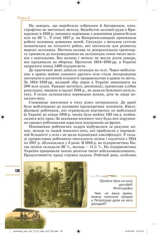 126
Тема 2
На заводах, що виробляли озброєння й боєприпаси, ката-
строфічно не вистачало металу. Видобуток залізної руди в Кри-
воріжжі в 1916 р. знизився порівняно з довоєнним рівнем більш
ніж на 20 %. У січні 1917 р. на Катеринославщині припинила
роботу половина доменних печей. Ситуація з металом суттєво
позначилася на кількості рейок, які постачали для розвитку
мережі залізниць. Нестача палива та дезорганізація транспор-
ту призвели до нагромадження на залізницях сотен тисяч ваго-
нів з вантажами. Без палива і металу не могли діяти заводи,
які працювали на оборону. Протягом 1914–1916 рр. в Україні
закрилося понад 1400 підприємств.
До критичної межі дійшла ситуація на селі. Через мобіліза-
цію в армію майже кожного другого село стало неспроможне
постачати в достатній кількості продовольство в армію та міста.
За 1914–1916 рр. валовий збір зерна в Україні зменшився на
200 млн пудів. Урядові заготівлі, реквізиції, примусова хлібна
розкладка, введена в грудні 1916 р., не давали бажаного резуль-
тату. У селах залишилися переважно жінки, діти та люди по-
хилого віку.
Становище населення в тилу різко погіршилося. До армії
було мобілізовано до половини працездатних чоловіків. Квалі-
фіковані робітники, які отримували відстрочку по мобілізації
(в Україні до кінця 1916 р. таких було майже 130 тис.), позбав-
лялися всіх прав. За законами воєнного часу будь-яке порушен-
ня правил робітниками каралося відправкою на фронт.
Поповнення робітничих кадрів відбувалося за рахунок жі-
нок, молоді та людей похилого віку, які прибували у переваж-
ній більшості з села і не мали відповідної кваліфікації. У скла-
ді промислових робітників чисельність жінок і підлітків з 1914
по 1917 р. збільшилася у 3 рази. В 1916 р. на підприємствах Ки-
єва жінки складали 30 %, молодь – 11,5 %. На підприємствах
України працювали також десятки тисяч військовополонених.
Продуктивність праці стрімко падала. Робочий день, особливо
Продаж дров на вагу
уроздріб.
Фотографія
Чим, на вашу думку,
можна пояснити продаж
у Петрограді дров на вагу
уроздріб?
Kulchitskij_Istor_Ukr_75_09_10ukr_str32_302.indd 126Kulchitskij_Istor_Ukr_75_09_10ukr_str32_302.indd 126 16.09.2010 18:35:4216.09.2010 18:35:42
 