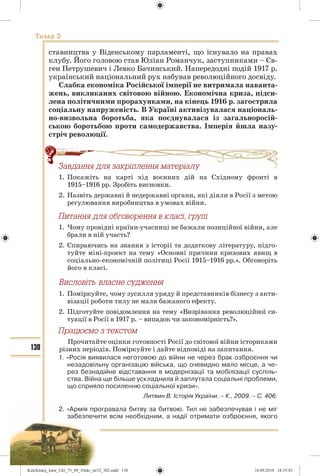 130
Тема 2
ставництва у Віденському парламенті, що існувало на правах
клубу. Його головою став Юліан Романчук, заступниками – Єв-
ген Петрушевич і Левко Бачинський. Напередодні подій 1917 р.
український національний рух набував революційного досвіду.
Слабка економіка Російської імперії не витримала наванта-
жень, викликаних світовою війною. Економічна криза, підси-
лена політичними прорахунками, на кінець 1916 р. загострила
соціальну напруженість. В Україні активізувалася національ-
но-визвольна боротьба, яка поєднувалася із загальноросій-
ською боротьбою проти самодержавства. Імперія йшла назу-
стріч революції.
Çàâäàííÿ äëÿ çàêð³ïëåííÿ ìàòåð³àëó
1. Покажіть на карті хід воєнних дій на Східному фронті в
1915–1916 рр. Зробіть висновки.
2. Назвіть державні й недержавні органи, які діяли в Росії з метою
регулювання виробництва в умовах війни.
Ïèòàííÿ äëÿ îáãîâîðåííÿ â êëàñ³, ãðóï³
1. Чому провідні країни-учасниці не бажали позиційної війни, але
брали в ній участь?
2. Спираючись на знання з історії та додаткову літературу, підго-
туйте міні-проект на тему «Основні причини кризових явищ в
соціально-економічній політиці Росії 1915–1916 рр.». Обговоріть
його в класі.
1. Поміркуйте, чому зусилля уряду й представників бізнесу з акти-
візації роботи тилу не мали бажаного ефекту.
2. Підготуйте повідомлення на тему «Визрівання революційної си-
туації в Росії в 1917 р. – випадок чи закономірність?».
Ïðàöþºìî ç òåêñòîì
Прочитайте оцінки готовності Росії до світової війни істориками
різних періодів. Поміркуйте і дайте відповіді на запитання.
1. «Росія виявилася неготовою до війни не через брак озброєння чи
незадовільну організацію війська, що очевидно мало місце, а че-
рез безнадійне відставання в модернізації та мобілізації суспіль-
ства. Війна ще більше ускладнила й заплутала соціальні проблеми,
що сприяло посиленню соціальної кризи».
Литвин В. Історія України. – К., 2009. – С. 406.
2. «Армія програвала битву за битвою. Тил не забезпечував і не міг
забезпечити всім необхідним, а надії отримати озброєння, якого
äëÿ çàêð³ïëåííÿ ìàòåð³àëó
Kulchitskij_Istor_Ukr_75_09_10ukr_str32_302.indd 130Kulchitskij_Istor_Ukr_75_09_10ukr_str32_302.indd 130 16.09.2010 18:35:4316.09.2010 18:35:43
 