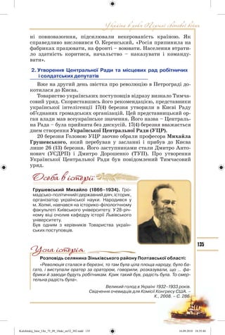 135
ні повноваження, підсилювали некерованість країною. Як
справедливо висловився О. Керенський, «Росія припинила на
фабриках працювати, на фронті – воювати. Населення втрати-
ло здатність коритися, начальство – наказувати і команду-
вати».
2. Утворення Центральної Ради та місцевих рад робітничих
і солдатських депутатів
Вже на другий день звістка про революцію в Петрограді до-
котилася до Києва.
Товариство українських поступовців відразу визнало Тимча-
совий уряд. Скориставшись його рекомендацією, представники
української інтелігенції 17(4) березня утворили в Києві Раду
об’єднаних громадських організацій. Цей представницький ор-
ган влади мав всеукраїнське значення. Його назва – Централь-
на Рада – була прийнята без дискусій. 17(4) березня вважається
днем створення Української Центральної Ради (УЦР).
20 березня Головою УЦР заочно обрали професора Михайла
Грушевського, який перебував у засланні і прибув до Києва
лише 26 (13) березня. Його заступниками стали Дмитро Анто-
нович (УСДРП) і Дмитро Дорошенко (ТУП). Про утворення
Української Центральної Ради був повідомлений Тимчасовий
уряд.
Грушевський Михайло (1866–1934). Гро-
мадсько-політичнийідержавнийдіяч,історик,
організатор української науки. Народився у
м. Холмі, навчався на історико-філологічному
факультеті Київського університету. У 28-річ-
ному віці очолив кафедру історії Львівського
університету.
Був одним з керівників Товариства україн-
ських поступовців.
Розповідь селянина Зіньківського району Полтавської області:
«Революція сталася в березні, то там була ціла площа народу, було ба-
гато, і виступали оратор за оратором, говорили, розказували, що ... фа-
брики й заводи будуть робітникам. Крик такий був, радість була. То смер-
тельна радість була».
Великий голод в Україні 1932–1933 років.
Свідчення очевидців для Комісії Конгресу США. –
К., 2008. – С. 286.
Kulchitskij_Istor_Ukr_75_09_10ukr_str32_302.indd 135Kulchitskij_Istor_Ukr_75_09_10ukr_str32_302.indd 135 16.09.2010 18:35:4416.09.2010 18:35:44
 