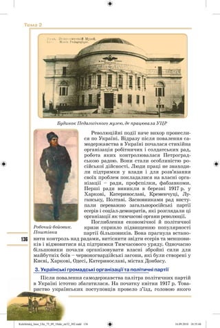 136
Тема 2
Революційні події наче вихор пронесли-
ся по Україні. Відразу після повалення са-
модержавства в Україні почалася стихійна
організація робітничих і солдатських рад,
робота яких контролювалася Петроград-
ською радою. Вони стали особливістю ро-
сійської дійсності. Люди праці не знаходи-
ли підтримки у влади і для розв’язання
своїх проблем покладалися на власні орга-
нізації – ради, профспілки, фабзавкоми.
Перші ради виникли в березні 1917 р. у
Харкові, Катеринославі, Кременчуці, Лу-
ганську, Полтаві. Засновниками рад висту-
пали переважно загальноросійські партії
есерів і соціал-демократів, які розглядали ці
організації як тимчасові органи революції.
Поглиблення економічної й політичної
кризи сприяло підвищенню популярності
партії більшовиків. Вона прагнула встано-
вити контроль над радами, витіснити звідти есерів та меншови-
ків і відмовитися від підтримки Тимчасового уряду. Одночасно
більшовики почали організовувати власні збройні сили для
майбутніх боїв – червоногвардійські загони, які були створені у
Києві, Харкові, Одесі, Катеринославі, містах Донбасу.
3. Українські громадські організації та політичні партії
Після повалення самодержавства палітра політичних партій
в Україні істотно збагатилася. На початку квітня 1917 р. Това-
риство українських поступовців провело з’їзд, головою якого
Будинок Педагогічного музею, де працювала УЦР
Робочий-бойовик.
Поштівка
Kulchitskij_Istor_Ukr_75_09_10ukr_str32_302.indd 136Kulchitskij_Istor_Ukr_75_09_10ukr_str32_302.indd 136 16.09.2010 18:35:4416.09.2010 18:35:44
 