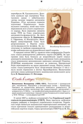 137
переобрали М. Грушевського. Деле-
гати заявили про підтримку Тим-
часового уряду і зобов’язалися
«всіма силами творити автономію
України». З’їзд закликав сприяти
підготовці Українського націо-
нального конгресу, який мав стати
виразником волі усього українсько-
го народу. Було вирішено змінити
назву ТУП на Союз українських
автономістів-федералістів. До його
керівництва обрали Д. Дорошенка,
С. Єфремова, А. Ніковського. Неза-
баром новоутворений Союз було
реорганізовано в Партію соціа-
лістів-федералістів (есефів). За по-
літичною та ідейною спрямованістю
есефи наближалися до всеросійської партії кадетів.
У середині квітня 1917 р. провела свою конференцію Україн-
ська соціал-демократична робітнича партія (УСДРП). За про-
грамою вона була близька до всеросійської партії соціал-
демократів-меншовиків. Основною причиною їхніх розходжень
стало невизнання меншовиками принципу автономії України.
РСДРП(м) недовірливо ставилася до намагань Центральної
Ради перетворитися на орган державної влади. Партія україн-
ських соціал-демократів була нечисленною (близько 5 тис.) і
мала вплив переважно в містах Правобережжя. Визначними
діячами соціал-демократичного національно-визвольного руху
були В. Винниченко і С. Петлюра.
Винниченко Володимир (1880–1951). Політичний і громадський
діяч, письменник. Народився у Єлісаветграді (тепер – Кіровоград).
Навчався на юридичному факультеті Київського університету. За
соціал-демократичну пропаганду був заарештований і виключений з
університету. З 1903 р. – на професійній революційній роботі. Один з лі-
дерів української революції, перший голова Генерального секретаріату,
у 1918–1919 рр. – голова Директорії УНР.
У квітні 1917 р. відбувся установчий з’їзд Української партії
соціалістів-революціонерів (УПСР). Вона прагнула здійснити
аграрну реформу в інтересах українського селянства. Україн-
ські есери вимагали національно-територіальної автономії, що
стало причиною їхнього принципового розходження із всеро-
сійською партією есерів. Серед організаторів УПСР були М. Ко-
Володимир Винниченко
Kulchitskij_Istor_Ukr_75_09_10ukr_str32_302.indd 137Kulchitskij_Istor_Ukr_75_09_10ukr_str32_302.indd 137 16.09.2010 18:35:4516.09.2010 18:35:45
 
