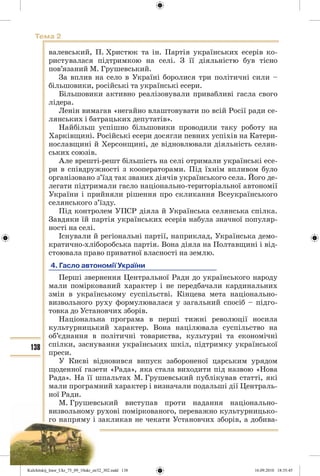 138
Тема 2
валевський, П. Христюк та ін. Партія українських есерів ко-
ристувалася підтримкою на селі. З її діяльністю був тісно
пов’язаний М. Грушевський.
За вплив на село в Україні боролися три політичні сили –
більшовики, російські та українські есери.
Більшовики активно реалізовували привабливі гасла свого
лідера.
Ленін вимагав «негайно влаштовувати по всій Росії ради се-
лянських і батрацьких депутатів».
Найбільш успішно більшовики проводили таку роботу на
Харківщині. Російські есери досягли певних успіхів на Катери-
нославщині й Херсонщині, де відновлювали діяльність селян-
ських союзів.
Але врешті-решт більшість на селі отримали українські есе-
ри в співдружності з кооператорами. Під їхнім впливом було
організовано з’їзд так званих діячів українського села. Його де-
легати підтримали гасло національно-територіальної автономії
України і прийняли рішення про скликання Всеукраїнського
селянського з’їзду.
Під контролем УПСР діяла й Українська селянська спілка.
Завдяки їй партія українських есерів набула значної популяр-
ності на селі.
Існували й регіональні партії, наприклад, Українська демо-
кратично-хліборобська партія. Вона діяла на Полтавщині і від-
стоювала право приватної власності на землю.
4. Гасло автономії України
Перші звернення Центральної Ради до українського народу
мали поміркований характер і не передбачали кардинальних
змін в українському суспільстві. Кінцева мета національно-
визвольного руху формулювалася у загальний спосіб – підго-
товка до Установчих зборів.
Національна програма в перші тижні революції носила
культурницький характер. Вона націлювала суспільство на
об’єднання в політичні товариства, культурні та економічні
спілки, заснування українських шкіл, підтримку української
преси.
У Києві відновився випуск забороненої царським урядом
щоденної газети «Рада», яка стала виходити під назвою «Нова
Рада». На її шпальтах М. Грушевський публікував статті, які
мали програмний характер і визначали подальші дії Централь-
ної Ради.
М. Грушевський виступав проти надання національно-
визвольному рухові поміркованого, переважно культурницько-
го напряму і закликав не чекати Установчих зборів, а добива-
Kulchitskij_Istor_Ukr_75_09_10ukr_str32_302.indd 138Kulchitskij_Istor_Ukr_75_09_10ukr_str32_302.indd 138 16.09.2010 18:35:4516.09.2010 18:35:45
 