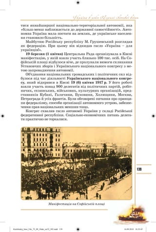 139
тися якнайширшої національно-територіальної автономії, яка
«більш-менш наближається до державної самостійності». Авто-
номна Україна мала постати на землях, де українське населен-
ня становило більшість.
Майбутню Російську республіку М. Грушевський розглядав
як федерацію. При цьому він відкидав гасло «Україна – для
українців!».
19 березня (1 квітня) Центральна Рада організувала в Києві
маніфестацію, у якій взяло участь близько 100 тис. осіб. На Со-
фійській площі відбулося віче, де пролунали вимоги скликання
Установчих зборів і Українського національного конгресу з ме-
тою запровадження автономії.
Об’єднання національних громадських і політичних сил від-
булося під час діяльності Українського національного конгре-
су, який відкрився в Києві 19 (6) квітня 1917 р. У його роботі
взяли участь понад 900 делегатів від політичних партій, робіт-
ничих, селянських, військових, культурних організацій, пред-
ставників Кубані, Галичини, Буковини, Холмщини, Москви,
Петрограда й усіх фронтів. Були обговорені питання про принци-
пи федералізму, способи організації автономного устрою, забезпе-
чення прав національних меншин тощо.
Конгрес схвалив гасло автономії України у складі Російської
федеративної республіки. Соціально-економічних питань делега-
ти практично не торкалися.
Маніфестація на Софійській площі
Kulchitskij_Istor_Ukr_75_09_10ukr_str32_302.indd 139Kulchitskij_Istor_Ukr_75_09_10ukr_str32_302.indd 139 16.09.2010 18:35:4516.09.2010 18:35:45
 