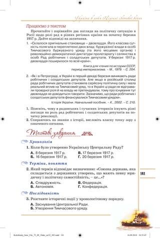 141
Ïðàöþºìî ç òåêñòîì
Прочитайте і порівняйте два погляди на політичну ситуацію в
Росії щодо ролі рад в різних регіонах країни на початку березня
1917 р. Дайте відповіді на запитання.
1. «Склалося оригінальне становище – двовладдя. Його класова сут-
ність полягала в переплетенні двох влад: буржуазної влади в особі
Тимчасового буржуазного уряду (та його місцевих органів) і
революційно-демократичної диктатури пролетаріату і селянства в
особі Рад робітничих і солдатських депутатів. У березні 1917 р.
двовладдя поширилося по всій країні».
Книга для чтения по истории СССР,
период империализма. – М., 1979. – С. 204.
2. «Як і в Петрограді, в Україні в першій декаді березня виникають ради
робітничих і солдатських депутатів. Але якщо в російській столиці
рада робітничих депутатів становила серйозну політичну силу і мала
реальний вплив на Тимчасовий уряд, то в Україні ці ради не відіграва-
ли провідної ролі й на владу не претендували, тому про існування тут
двовладдя не доводиться говорити. Зазначимо, що ради робітничих і
солдатських депутатів фінансувалися Тимчасовим урядом».
Історія України. Навчальний посібник. – К., 2002. – С. 210.
1. Поясніть, чому в радянських і сучасних істориків існують різні
погляди на роль рад робітничих і солдатських депутатів на по-
чатку революції.
2. Спираючись на знання з історії, висловіть власну точку зору з
означеного питання.
Хронологія
1. Коли було утворенно Українську Центральну Раду?
А. 8 березня 1917 р. В.17 березня 1917 р.
Б. 16 березня 1917 р. Г. 20 березня 1917 р.
Терміни, поняття
2. Який термін відповідає визначенню: «Союзна держава, яка
складається з державних утворень, що мають певну юри-
дичну і політичну самостійність, – це…»?
А. Співдружність. В.Федерація.
Б. Автономія. Г. Конфедерація.
Послідовність
3. Розставте історичні події у хронологічному порядку.
А. Заснування Центральної Ради.
Б. Утворення Тимчасового уряду.
__________________________
Kulchitskij_Istor_Ukr_75_09_10ukr_str32_302.indd 141Kulchitskij_Istor_Ukr_75_09_10ukr_str32_302.indd 141 16.09.2010 18:35:4516.09.2010 18:35:45
 