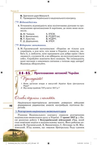 142
Тема 2
В. Зречення царя Миколи ІІ.
Г. Проведення Українського національного конгресу.
Відповідність
4. Установіть відповідність між політичними діячами та гро-
мадськими організаціями й партіями, до яких вони нале-
жали.
А. М. Чхеїдзе. 1. УПСФ.
Б. В. Винниченко. 2. РСДРП (м).
В. П. Христюк. 3. УСДРП.
Г. Д. Дорошенко. 4. УПСР.
Відкрите запитання.
5. М. Грушевський наголошував: «Україна не тільки для
українців, а для всіх, хто живе в Україні, а живучи, лю-
бить її, а люблячи, хоче працювати для добра краю і його
людності, служити їй, а не оббирати, не експлуатувати для
себе». Спробуйте пояснити його позицію. Чи співпадають
ваші погляди з означеного питання з точкою зору автора?
Відповідь обґрунтуйте.
Проголошення автономії України
!
1. Яким органом влади в масштабі України була Центральна
Рада?
2. Яку назву прийняв ТУП у квітні 1917 р.?
Національно-територіальна автономія; універсал; військове
формування; радикалізм; анексія; контрибуція; політична бо-
ротьба.
1. Розгортання національно-визвольного руху
Рішення Національного конгресу сприяли розгортанню
національно-визвольного руху в Україні. У травні 1917 р. у Ки-
єві розпочав роботу І Всеукраїнський військовий з’їзд, який
став помітною подією в національному житті. Його роботою ке-
рували М. Грушевський, В. Винниченко, С. Петлюра та М. Міх-
новський. З’їзд заявив, що «вважає Центральну Раду єдиним
14–15
Kulchitskij_Istor_Ukr_75_09_10ukr_str32_302.indd 142Kulchitskij_Istor_Ukr_75_09_10ukr_str32_302.indd 142 16.09.2010 18:35:4616.09.2010 18:35:46
 