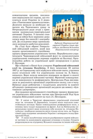 143
компетентним органом, поклика-
ним вирішувати всі справи, що сто-
суються цілої України та її відно-
син з Тимчасовим правительством».
Делегати визнали за необхідне ви-
магати від Тимчасового уряду та
Петроградської ради згоди з прин-
ципом національно-територіальної
автономії України. У питанні став-
лення до війни було вирішено дома-
гатися миру без анексій і контрибу-
цій. До укладення миру пропонува-
лося захищати здобутки революції.
На з’їзді було обрано Генераль-
ний військовий комітет, який мав
надати організованості стихійному
процесу формування українських частин. Передбачалося укра-
їнізувати Чорноморський військовий флот та укомплектувати
українськими командами окремих кораблів на Балтиці. Орга-
нізаційна робота по українізації армії зосередилася в руках
С. Петлюри.
Ще в березні в Києві було утворено Український військовий
клуб ім. гетьмана Полуботка. З його ініціативи 18 квітня
1917 р. на Сирецькому полі відбулося військове свято, учасники
якого оголосили себе 1-м українським полком ім. Б. Хмель-
ницького. Вони почали вимагати відправки на фронт в якості
окремої української військової частини. Фронтове командуван-
ня не наважилося їх розформувати. Центральна Рада вислови-
лася за доцільність організації українського полку, але в тилу.
Київські ради робітничих і солдатських депутатів та комітет
об’єднаних громадських організацій засудили цю вимогу «бун-
тівників і дезертирів».
Для надання організованості стихійному процесу формуван-
ня українських військових частин при Центральній Раді було
створено Військовий комітет на чолі з С. Петлюрою.
У квітні в Чернігові сформувався український піхотний
полк ім. гетьмана П. Дорошенка, солдати якого поділяли само-
стійницькі погляди. Однак командування розформувало полк, а
основну масу солдат відправило на фронт. Але на Київському пе-
ресильному пункті вони оголосили себе полком ім. гетьмана По-
луботка і пообіцяли покинути місто тільки після того, як Тимча-
совий уряд підтримає автономію України і затвердить склад Цен-
тральної Ради.
У липні полуботківці почали роззброювати окремі військо-
ві частини та захоплювати державні установи в столиці. Солдати
розраховували на підтримку Вільного козацтва та інших військо-
Будинок Національної фі-
лармонії України (тут про-
ходили засідання делегатів
Національного конгресу)
Kulchitskij_Istor_Ukr_75_09_10ukr_str32_302.indd 143Kulchitskij_Istor_Ukr_75_09_10ukr_str32_302.indd 143 16.09.2010 18:35:4616.09.2010 18:35:46
 