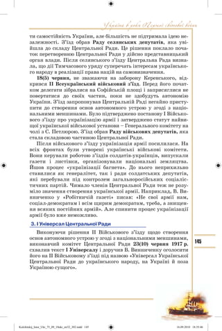 145
ти самостійність України, але більшість не підтримала ідею не-
залежності. З’їзд обрав Раду селянських депутатів, яка уві-
йшла до складу Центральної Ради. Це рішення поклало поча-
ток перетворенню Центральної Ради у дійсно представницький
орган влади. Після селянського з’їзду Центральна Рада визна-
ла, що дії Тимчасового уряду суперечать інтересам українсько-
го народу в реалізації права націй на самовизначення.
18(5) червня, не зважаючи на заборону Керенського, від-
крився ІІ Всеукраїнський військовий з’їзд. Перед його почат-
ком делегати зібралися на Софійській площі і заприсяглися не
повертатися до своїх частин, поки не здобудуть автономію
України. З’їзд запропонував Центральній Раді негайно присту-
пити до створення основ автономного устрою у згоді з націо-
нальними меншинами. Було підтверджено постанову І Військо-
вого з’їзду про українізацію армії і затверджено статут найви-
щої української військової установи – Генерального комітету на
чолі з С. Петлюрою. З’їзд обрав Раду військових депутатів, яка
стала складовою частиною Центральної Ради.
Після військового з’їзду українізація армії посилилася. На
всіх фронтах були утворені українські військові комітети.
Вони керували роботою з’їздів солдатів-українців, випускали
газети і листівки, організовували національні земляцтва.
Йшов процес «українізації багнета». До нього неприхильно
ставилися як генералітет, так і ради солдатських депутатів,
які перебували під контролем загальноросійських соціаліс-
тичних партій. Чимало членів Центральної Ради теж не розу-
міло значення створення української армії. Наприклад, В. Ви-
нниченко у «Робітничій газеті» писав: «Не свої армії нам,
соціал-демократам і всім щирим демократам, треба, а знищен-
ня всяких постійних армій». Але спинити процес українізації
армії було вже неможливо.
3. І Універсал Центральної Ради
Виконуючи рішення ІІ Військового з’їзду щодо створення
основ автономного устрою у згоді з національними меншинами,
виконавчий комітет Центральної Ради 23(10) червня 1917 р.
схвалив текст І Універсалу і доручив В. Винниченку оголосити
його на ІІ Військовому з’їзді під назвою «Універсал Української
Центральної Ради до українського народу, на Україні й поза
Україною сущого».
Kulchitskij_Istor_Ukr_75_09_10ukr_str32_302.indd 145Kulchitskij_Istor_Ukr_75_09_10ukr_str32_302.indd 145 16.09.2010 18:35:4616.09.2010 18:35:46
 