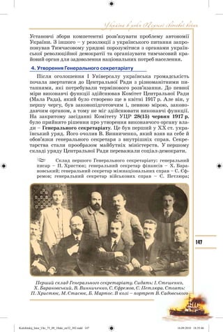 147
Установчі збори компетентні розв’язувати проблему автономії
України. З іншого – у резолюції з українського питання запро-
понував Тимчасовому урядові порозумітися з органами україн-
ської революційної демократії та організувати тимчасовий кра-
йовий орган для задоволення національних потреб населення.
4. Утворення Генерального секретаріату
Після оголошення І Універсалу українська громадськість
почала звертатися до Центральної Ради з різноманітними пи-
таннями, які потребували термінового розв’язання. До певної
міри виконавчі функції здійснював Комітет Центральної Ради
(Мала Рада), який було створено ще в квітні 1917 р. Але він, у
першу чергу, був законопідготовчим і, певною мірою, законо-
давчим органом, а тому не міг здійснювати виконавчі функції.
На закритому засіданні Комітету УЦР 28(15) червня 1917 р.
було прийнято рішення про утворення виконавчого органу вла-
ди – Генерального секретаріату. Це був перший у ХХ ст. укра-
їнський уряд. Його очолив В. Винниченко, який взяв на себе й
обов’язки генерального секретаря з внутрішніх справ. Секре-
тарства стали прообразом майбутніх міністерств. У першому
складі уряду Центральної Ради переважали соціал-демократи.
Склад першого Генерального секретаріату: генеральний
писар – П. Христюк; генеральний секретар фінансів – Х. Бара-
новський; генеральний секретар міжнаціональних справ – С. Єф-
ремов; генеральний секретар військових справ – С. Петлюра;
Перший склад Генерального секретаріату. Сидять: І. Стешенко,
Х. Барановський, В. Винниченко, С. Єфремов, С. Петлюра. Стоять:
П. Христюк, М. Стасюк, Б. Мартос. В колі – портрет В. Садовського
Kulchitskij_Istor_Ukr_75_09_10ukr_str32_302.indd 147Kulchitskij_Istor_Ukr_75_09_10ukr_str32_302.indd 147 16.09.2010 18:35:4616.09.2010 18:35:46
 