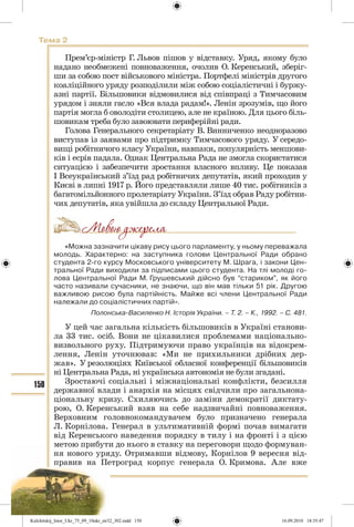 150
Тема 2
Прем’єр-міністр Г. Львов пішов у відставку. Уряд, якому було
надано необмежені повноваження, очолив О. Керенський, зберіг-
ши за собою пост військового міністра. Портфелі міністрів другого
коаліційного уряду розподілили між собою соціалістичні і буржу-
азні партії. Більшовики відмовилися від співпраці з Тимчасовим
урядом і зняли гасло «Вся влада радам!». Ленін зрозумів, що його
партія могла б оволодіти столицею, але не країною. Для цього біль-
шовикам треба було завоювати периферійні ради.
Голова Генерального секретаріату В. Винниченко неодноразово
виступав із заявами про підтримку Тимчасового уряду. У середо-
вищі робітничого класу України, навпаки, популярність меншови-
ків і есрів падала. Однак Центральна Рада не змогла скористатися
ситуацією і забезпечити зростання власного впливу. Це показав
І Всеукраїнський з’їзд рад робітничих депутатів, який проходив у
Києві в липні 1917 р. Його представляли лише 40 тис. робітників з
багатомільйонного пролетаріату України. З’їзд обрав Раду робітни-
чих депутатів, яка увійшла до складу Центральної Ради.
«Можна зазначити цікаву рису цього парламенту, у ньому переважала
молодь. Характерно: на заступника голови Центральної Ради обрано
студента 2-го курсу Московського університету М. Шрага, і закони Цен-
тральної Ради виходили за підписами цього студента. На тлі молоді го-
лова Центральної Ради М. Грушевський дійсно був “стариком”, як його
часто називали сучасники, не знаючи, що він мав тільки 51 рік. Другою
важливою рисою була партійність. Майже всі члени Центральної Ради
належали до соціалістичних партій».
Полонська-Василенко Н. Історія України. – Т. 2. – К., 1992. – С. 481.
У цей час загальна кількість більшовиків в Україні станови-
ла 33 тис. осіб. Вони не цікавилися проблемами національно-
визвольного руху. Підтримуючи право українців на відокрем-
лення, Ленін уточнював: «Ми не прихильники дрібних дер-
жав». У резолюціях Київської обласної конференції більшовиків
ні Центральна Рада, ні українська автономія не були згадані.
Зростаючі соціальні і міжнаціональні конфлікти, безсилля
державної влади і анархія на місцях свідчили про загальнона-
ціональну кризу. Схиляючись до заміни демократії диктату-
рою, О. Керенський взяв на себе надзвичайні повноваження.
Верховним головнокомандувачем було призначено генерала
Л. Корнілова. Генерал в ультимативній формі почав вимагати
від Керенського наведення порядку в тилу і на фронті і з цією
метою прибути до нього в ставку на переговори щодо формуван-
ня нового уряду. Отримавши відмову, Корнілов 9 вересня від-
правив на Петроград корпус генерала О. Кримова. Але вже
Kulchitskij_Istor_Ukr_75_09_10ukr_str32_302.indd 150Kulchitskij_Istor_Ukr_75_09_10ukr_str32_302.indd 150 16.09.2010 18:35:4716.09.2010 18:35:47
 