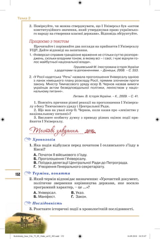 152
Тема 2
2. Поміркуйте, чи можна стверджувати, що І Універсал був «актом
конституційного значення, який утверджував право українсько-
го народу на створення власної держави». Відповідь обґрунтуйте.
Ïðàöþºìî ç òåêñòîì
Прочитайте і порівняйте два погляди на прийняття І Універсалу
УЦР. Дайте відповіді на запитання.
1. «Універсал справив грандіозне враження не стільки суттю розпоря-
джень, скільки владним тоном, в якому всі – і свої, і чужі відчули го-
лос майбутньої національної влади».
Грушевський М. Ілюстрована історія України
з додатками та доповненнями. – Донецьк, 2008. – С. 553.
2. «У Росії кадетська “Речь” назвала проголошення Універсалу однією
з ланок німецького плану розкладу Росії, прямим злочином проти
закону. Міністр Тимчасового уряду есер В. Чернов назвав вимоги
українців актом безвідповідальної політики, ленінством у націо-
нальному питанні».
Литвин. В. Історія України. – К., 2009. – С. 41.
1. Поясніть причини різної реакції на проголошення І Універса-
лу з боку Тимчасового уряду і Центральної Ради.
2. Що мав на увазі есер О. Чернов, коли казав про «ленінство у
національному питанні»?
3. Висловте особисту думку з приводу різних оцінок події при-
йняття І Універсалу.
Хронологія
1. Яка подія відбулася перед початком І селянського з’їзду в
Києві?
А. Початок ІІ військового з’їзду.
Б. Проголошення І Універсалу.
В. Поїздка делегації Центральної Ради до Петрограда.
Г. Утворення Генерального секретаріату.
Терміни, поняття
2. Який термін відповідає визначенню: «Урочистий документ,
політичне звернення керівництва держави, яке носило
програмний характер, – це ...»?
А. Універсал. В. Указ.
Б. Маніфест. Г. Закон.
Послідовність
3. Розставте історичні події в хронологічній послідовності.
__________________________
Kulchitskij_Istor_Ukr_75_09_10ukr_str32_302.indd 152Kulchitskij_Istor_Ukr_75_09_10ukr_str32_302.indd 152 16.09.2010 18:35:4716.09.2010 18:35:47
 