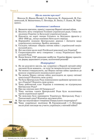 154
Тема 2
Що ви знаєте про них?
Микола II, Франц Йосиф І, О. Брусилов, К. Левицький, М. Гру-
шевський, В. Винниченко, С. Петлюра, В. Ленін, Г. Львов, М. Тере-
щенко.
Запитання і завдання
1. Визначте причини, привід і характер Першої світової війни.
2. Вкажіть мету створення Головної української ради, Союзу ви-
зволення України та Загальної української ради.
3. Покажіть на карті театри Східного та Західного фронтів у
1914–1916 рр., місця основних битв цього періоду.
4. Порівняйте позицію Центральних держав і Антанти щодо
українського питання. Зробіть висновки.
5. Складіть таблицю «Перша світова війна і український націо-
нальний рух».
6. Які наслідки мали події Російської революції для України?
7. Схарактеризуйте мету створення і склад Української Цент-
ральної Ради.
8. Яким бачила УЦР державне майбутнє України (форму правлін-
ня, форму державного устрою, політичний режим)?
Поміркуйте!
1. Як ви розумієте вислів, що «українці в Першій світовій війні
змушені були воювати… за чужі їм імперіалістичні інтереси»?
2. Чи можна стверджувати, що Перша світова війна призвела до
розколу українського національного руху?
3. Чи можна Першу світову війну розглядати як кризу світової
цивілізації? Поясніть свою думку.
4. Чи була Центральна Рада повноцінним крайовим органом вла-
ди в Україні? Поясніть свою думку.
5. Чому робітничий клас України в основному не підтримував
Центральну Раду?
6. Про що свідчив зміст ІІ Універсалу?
7. Чому частина членів Центральної Ради була налаштована
проти українізації армії?
8. Чи можливо було примирити Українську Центральну Раду і
Тимчасовий уряд? Відповідь аргументуйте.
9. Про що свідчив факт створення Генерального секретаріату?
10. Чому українські політики М. Грушевський і С. Петлюра
мали різні погляди на участь українців у світовій війні?
Kulchitskij_Istor_Ukr_75_09_10ukr_str32_302.indd 154Kulchitskij_Istor_Ukr_75_09_10ukr_str32_302.indd 154 16.09.2010 18:35:4716.09.2010 18:35:47
 