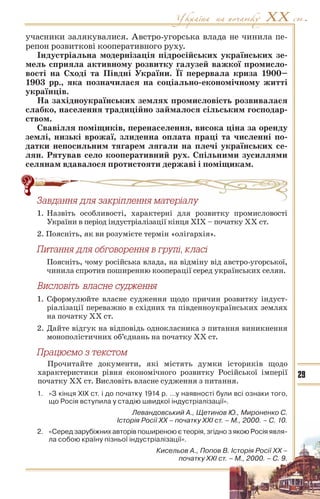29
учасники залякувалися. Австро-угорська влада не чинила пе-
репон розвиткові кооперативного руху.
Індустріальна модернізація підросійських українських зе-
мель сприяла активному розвитку галузей важкої промисло-
вості на Сході та Півдні України. Її перервала криза 1900–
1903 рр., яка позначилася на соціально-економічному житті
українців.
На західноукраїнських землях промисловість розвивалася
слабко, населення традиційно займалося сільським господар-
ством.
Свавілля поміщиків, перенаселення, висока ціна за оренду
землі, низькі врожаї, злиденна оплата праці та численні по-
датки непосильним тягарем лягали на плечі українських се-
лян. Рятував село кооперативний рух. Спільними зусиллями
селянам вдавалося протистояти державі і поміщикам.
Çàâäàííÿ äëÿ çàêð³ïëåííÿ ìàòåð³àëó
1. Назвіть особливості, характерні для розвитку промисловості
України в період індустріалізації кінця ХІХ – початку ХХ ст.
2. Поясніть, як ви розумієте термін «олігархія».
Ïèòàííÿ äëÿ îáãîâîðåííÿ â ãðóï³, êëàñ³
Поясніть, чому російська влада, на відміну від австро-угорської,
чинила спротив поширенню кооперації серед українських селян.
1. Сформулюйте власне судження щодо причин розвитку індуст-
ріалізації переважно в східних та південноукраїнських землях
на початку ХХ ст.
2. Дайте відгук на відповідь однокласника з питання виникнення
монополістичних об’єднань на початку ХХ ст.
Ïðàöþºìî ç òåêñòîì
Прочитайте документи, які містять думки істориків щодо
характеристики рівня економічного розвитку Російської імперії
початку ХХ ст. Висловіть власне судження з питання.
1. «З кінця ХІХ ст. і до початку 1914 р. …у наявності були всі ознаки того,
що Росія вступила у стадію швидкої індустріалізації».
Левандовський А., Щетинов Ю., Мироненко С.
Історія Росії ХХ – початку ХХІ ст. – М., 2000. – С. 10.
2. «Серед зарубіжних авторів поширеною є теорія, згідно з якою Росія явля-
ла собою країну пізньої індустріалізації».
Кисельов А., Попов В. Історія Росії ХХ –
початку ХХІ ст. – М., 2000. – С. 9.
äëÿ çàêð³ïëåííÿ ìàòåð³àëó
 