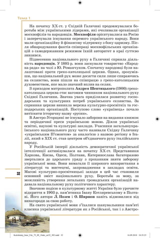 32
Тема 1
На початку ХХ ст. у Східній Галичині продовжувалася бо-
ротьба між українськими лідерами, які очолювали організації
москвофілів та народовців. Москвофіли орієнтувалися на Росію
і заперечували існування окремого українського народу. Вони
мали організаційну й фінансову підтримку з боку царизму. Піс-
ля обнародування фактів співпраці москвофільських організа-
цій з самодержавним режимом їхній авторитет в краї суттєво
знизився.
Піднесенню національного руху в Галичині сприяла діяль-
ність народовців. У 1885 р. вони заснували товариство «Народ-
на рада» на чолі з Ю. Романчуком. Спочатку народовці були на-
лаштовані проти греко-католицької церкви. Однак, зрозумів-
ши, що національний рух може досягти сили лише спираючись
на селянство, вони пішли на співпрацю з греко-католицьким
духовенством, яке мало значний вплив на селян.
З приходом митрополита Андрея Шептицького (1900) греко-
католицька церква стає вагомим чинником національного руху
Східної Галичини. Значна увага приділялася розвитку госпо-
дарських та культурних потреб українського селянства. За
сприяння церкви виникла мережа культурно-просвітніх та гос-
подарських організацій. Поступово слово «українець» почало
витісняти історичну назву «русин».
В Австро-Угорщині не існувало заборони на видання книжок
та періодичної преси українською мовою. Діяли українські
освітні, наукові та культурні заклади. Учасники загальноукра-
їнського національного руху часто називали Східну Галичину
«українським П’ємонтом» за аналогією з назвою регіону в Іта-
лії, який в ХІХ ст. став центром об’єднавчого руху італійського
народу.
У Російській імперії діяльність демократичної української
інтелігенції активізувалася на початку ХХ ст. Представники
Харкова, Києва, Одеси, Полтави, Катеринослава багаторазово
зверталися до царського уряду з проханням зняти заборону
української мови. Вони вимагали її широкого використання в
літературі та мистецтві, запровадження в закладах освіти.
Масові культурно-просвітницькі заходи в цей час становили
основний зміст національного руху. Боротьба за мову, за
можливість утворення легальних громадських організацій на-
давала національному руху політичного характеру.
Значною подією в культурному житті України було урочисте
відкриття в 1903 р. пам’ятника Івану Котляревському в Полта-
ві. Його автори Л. Позен і О. Ширшов навіть відмовилися від
винагороди за свою роботу.
На свято української мови з’їхалися шанувальники пам’яті
класика української літератури як з Російської, так і з Австро-
Kulchitskij_Istor_Ukr_75_09_10ukr_str32_302.indd 32Kulchitskij_Istor_Ukr_75_09_10ukr_str32_302.indd 32 16.09.2010 18:35:2516.09.2010 18:35:25
 