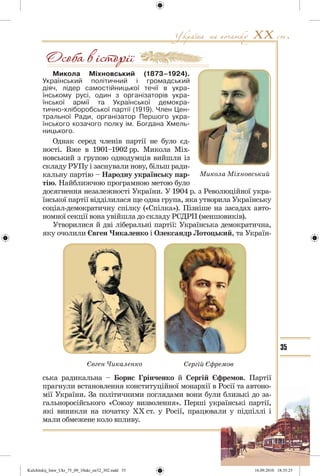 35
Микола Міхновський (1873–1924).
Український політичний і громадський
діяч, лідер самостійницької течії в укра-
їнському русі, один з організаторів укра-
їнської армії та Української демокра-
тично-хліборобської партії (1919). Член Цен-
тральної Ради, організатор Першого укра-
їнського козачого полку ім. Богдана Хмель-
ницького.
Однак серед членів партії не було єд-
ності. Вже в 1901–1902 рр. Микола Міх-
новський з групою однодумців вийшли із
складу РУПу і заснували нову, більш ради-
кальну партію – Народну українську пар-
тію. Найближчою програмною метою було
досягнення незалежності України. У 1904 р. з Революційної укра-
їнської партії відділилася ще одна група, яка утворила Українську
соціал-демократичну спілку («Спілка»). Пізніше на засадах авто-
номної секції вона увійшла до складу РСДРП (меншовиків).
Утворилися й дві ліберальні партії: Українська демократична,
яку очолили Євген Чикаленко і Олександр Лотоцький, та Україн-
Микола Міхновський
Сергій ЄфремовЄвген Чикаленко
ська радикальна – Борис Грінченко й Сергій Єфремов. Партії
прагнули встановлення конституційної монархії в Росії та автоно-
мії України. За політичними поглядами вони були близькі до за-
гальноросійського «Союзу визволення». Перші українські партії,
які виникли на початку ХХ ст. у Росії, працювали у підпіллі і
мали обмежене коло впливу.
Kulchitskij_Istor_Ukr_75_09_10ukr_str32_302.indd 35Kulchitskij_Istor_Ukr_75_09_10ukr_str32_302.indd 35 16.09.2010 18:35:2516.09.2010 18:35:25
 