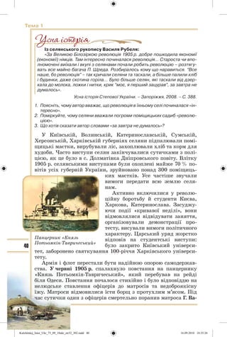 40
Тема 1
Із селянського рукопису Василя Рубеля:
«За Великою Білозіркою революція 1905 р. добре пошкодила якономії
(економії) німців. Там інтересно починалася революція… Староста чи впо-
лномочені виїхали і вкупі з селянами почали робить революцію – розтягу-
вать все майно багача П. Шреда. Розбиралось кому що наравиться. “Все
наше, бо революція” – так кричали селяни та таскали, а більше палили хліб
і будинки, даже скотина горіла… Було більше селян, які таскали від дзер-
кала до молока, ложки і нитки, крик “моє, я перший зацурав”, за завтра не
думалось».
Усна історія Степової України. – Запоріжжя, 2008. – С. 388.
1. Поясніть, чому автор вважає, що революція в їхньому селі починалася «ін-
тересно».
2. Поміркуйте, чому селяни вважали погроми поміщицьких садиб «револю-
цією».
3. Що хотів сказати автор словами «за завтра не думалось»?
У Київській, Волинській, Катеринославській, Сумській,
Херсонській, Харківській губерніях селяни підпалювали помі-
щицькі маєтки, вирубували ліс, захоплювали хліб та корм для
худоби. Часто виступи селян закінчувалися сутичками з полі-
цією, як це було в с. Долматівка Дніпровського повіту. Влітку
1905 р. селянськими виступами були охоплені майже 70 % по-
вітів усіх губерній України, зруйновано понад 300 поміщиць-
ких маєтків. Усе частіше звучали
вимоги передати всю землю селя-
нам.
Активно включилися у револю-
ційну боротьбу й студенти Києва,
Харкова, Катеринослава. Засуджу-
ючи події «кривавої неділі», вони
відмовлялися відвідувати заняття,
організовували демонстрації про-
тесту, висували вимоги політичного
характеру. Царський уряд жорстко
відповів на студентські виступи:
було закрито Київський універси-
тет, заборонено святкування 100-річчя Харківського універси-
тету.
Армія і флот перестали бути надійною опорою самодержав-
ства. У червні 1905 р. спалахнуло повстання на панцернику
«Князь Потьомкін-Тавричеський», який перебував на рейді
біля Одеси. Повстання почалося стихійно і було відповіддю на
нелюдське ставлення офіцерів до матросів та недоброякісну
їжу. Матроси відмовилися їсти борщ з протухлим м’ясом. Під
час сутички один з офіцерів смертельно поранив матроса Г. Ва-
Панцерник «Князь
Потьомкін-Тавричеський»
Kulchitskij_Istor_Ukr_75_09_10ukr_str32_302.indd 40Kulchitskij_Istor_Ukr_75_09_10ukr_str32_302.indd 40 16.09.2010 18:35:2616.09.2010 18:35:26
 
