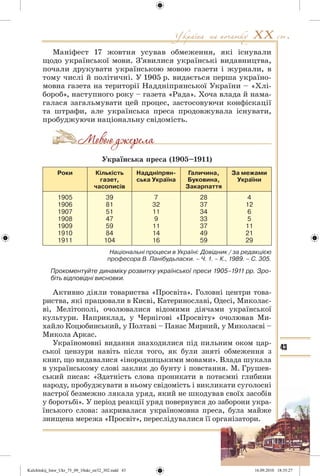 43
Маніфест 17 жовтня усував обмеження, які існували
щодо української мови. З’явилися українські видавництва,
почали друкувати українською мовою газети і журнали, в
тому числі й політичні. У 1905 р. видається перша україно-
мовна газета на території Наддніпрянської України – «Хлі-
бороб», наступного року – газета «Рада». Хоча влада й нама-
галася загальмувати цей процес, застосовуючи конфіскації
та штрафи, але українська преса продовжувала існувати,
пробуджуючи національну свідомість.
Українська преса (1905–1911)
Роки Кількість
газет,
часописів
Наддніпрян-
ська Україна
Галичина,
Буковина,
Закарпаття
За межами
України
1905
1906
1907
1908
1909
1910
1911
39
81
51
47
59
84
104
7
32
11
9
11
14
16
28
37
34
33
37
49
59
4
12
6
5
11
21
29
Національні процеси в Україні: Довідник / за редакцією
професора В. Панібудьласки. – Ч. 1. – К., 1989. – С. 305.
Прокоментуйте динаміку розвитку української преси 1905–1911 рр. Зро-
біть відповідні висновки.
Активно діяли товариства «Просвіта». Головні центри това-
риства, які працювали в Києві, Катеринославі, Одесі, Миколає-
ві, Мелітополі, очолювалися відомими діячами української
культури. Наприклад, у Чернігові «Просвіту» очолював Ми-
хайло Коцюбинський, у Полтаві – Панас Мирний, у Миколаєві –
Микола Аркас.
Україномовні видання знаходилися під пильним оком цар-
ської цензури навіть після того, як були зняті обмеження з
книг, що видавалися «інородницькими мовами». Влада шукала
в українському слові заклик до бунту і повстання. М. Грушев-
ський писав: «Здатність слова проникати в потаємні глибини
народу, пробуджувати в ньому свідомість і викликати суголосні
настрої безмежно лякала уряд, який не шкодував своїх засобів
у боротьбі». У період реакції уряд повернувся до заборони укра-
їнського слова: закривалася україномовна преса, була майже
знищена мережа «Просвіт», переслідувалися її організатори.
Kulchitskij_Istor_Ukr_75_09_10ukr_str32_302.indd 43Kulchitskij_Istor_Ukr_75_09_10ukr_str32_302.indd 43 16.09.2010 18:35:2716.09.2010 18:35:27
 