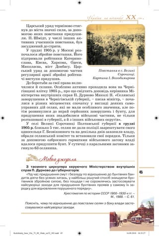 45
Царський уряд терміново стяг-
нув до міста значні сили, за допо-
могою яких повстання придуши-
ли. П. Шмідт, у числі інших ак-
тивних учасників повстання, був
засуджений до страти.
У грудні 1905 р. у Москві роз-
почалося збройне повстання. Його
підтримали робітники Катерино-
слава, Києва, Харкова, Одеси,
Миколаєва, міст Донбасу. Цар-
ський уряд за допомогою частин
регулярної армії збройні робітни-
чі виступи придушив.
До боротьби за свої права вклю-
чилися й селяни. Особливо активно проходила вона на Черні-
гівщині влітку 1905 р., про що свідчить доповідь керівника Мі-
ністерства внутрішніх справ П. Дурново Миколі ІІ. «Селянські
заворушення в Чернігівській губернії, – писав міністр, – поча-
лися в різних місцевостях спочатку у вигляді деяких само-
управних дій селян, які не мали особливого значення, але по-
тім розвинулися до вкрай серйозних заворушень і бунту, для
придушення яких знадобилися військові частини, не тільки
розташовані в губернії, а й з інших військових округів».
У селі Великі Сорочинці Полтавської губернії в грудні
1905 р. близько 5 тис. селян не дали поліції заарештувати свого
односельця Г. Безвіконного та на декілька днів захопили владу,
обрали селянський комітет та встановили свої порядки. Тільки
за допомогою озброєного гарматами військового загону владі
вдалося придушити бунт. У сутичці з каральними загонами за-
гинуло 63 селянина.
З таємного циркуляра керуючого Міністерством внутрішніх
справ П. Дурново до губернаторів:
«Під час придушення смут і безладу по відношенню до бунтівних бан-
дитів діяти без усяких хитань, у найбільш рішучий спосіб знищуючи бун-
тівників збройною силою, без пощади і не соромлячись застосовувати
найсуворіші заходи для придушення бунтівних проявів у самому їх за-
родку для відновлення порушеного порядку».
Хрестоматия по истории СССР 1900–1930-х гг. –
М., 1988. – С. 61.
Поясніть, чому по відношенню до повсталих селян з боку влади засто-
совувалися найсуворіші заходи.
Повстання в с. Великі
Сорочинці.
Картина І. Володимирова
Kulchitskij_Istor_Ukr_75_09_10ukr_str32_302.indd 45Kulchitskij_Istor_Ukr_75_09_10ukr_str32_302.indd 45 16.09.2010 18:35:2716.09.2010 18:35:27
 