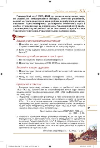 47
Революційні події 1905–1907 рр. завдали могутнього удару
по російській самодержавній монархії. Виступи робітників,
селян і матросів спонукали царя зробити перші кроки до запро-
вадження парламентаризму, розширення політичних прав і
свобод, утворення рад та профспілок. Революційні події пробу-
дили національну свідомість, стали поштовхом для розв’язання
українського питання. Українське слово набирало силу.
Çàâäàííÿ äëÿ çàêð³ïëåííÿ ìàòåð³àëó
1. Покажіть на карті основні центри революційних виступів в
Україні в 1905–1907 рр. Нанесіть їх на контурну карту.
2. Коли і чому відбувся загальний політичний страйк в Російській
імперії?
Ïèòàííÿ äëÿ îáãîâîðåííÿ â êëàñ³, ãðóï³
1. Як ви розумієте термін «парламентаризм»?
2. Поясніть, чому революція 1905–1907 рр. зазнала поразки.
1. Поясніть, чому рівень організації робітничого руху був вищим за
селянський.
2. Чому, на ваш погляд, матроси панцерника «Князь Потьомкін-
Тавричеський» не підтримали виступ робітників Одеси?
Ïðàöþºìî ç òåêñòîì
Історики по-різному оцінюють характер російської революції
1905–1907 рр. Прочитайте та прокоментуйте точки зору вчених
щодо характеру російської революції 1905–1907 рр. Висловіть влас-
ну точку зору.
1. «Характер і особливості революції в Росії визначалися об’єктив-
ними і суб’єктивними умовами, які склалися в країні на початку
ХХ ст… Усе це дозволяє говорити про революцію 1905–1907 рр. як
про буржуазно-демократичну революцію нового типу, характерно-
го для епохи імперіалізму. Революція 1905–1907 рр. в Росії – перша
народна революція епохи імперіалізму».
Хрестоматия по истории СССР 1900–1930-х гг. –
М., 1988. – С. 39.
2. «Перша в Російській імперії революція початку ХХ ст. не була ні
буржуазною, ні демократичною. Можна стверджувати, що це була
революція “модернізаційного типу”. Її завдання полягало не стіль-
ки в докорінній зміні засад існуючого суспільства, скільки в модер-
нізації політичної свідомості як основи трансформації аграрного
суспільства в індустріальне».
Литвин В. Історія України. – К., 2009. – С. 361.
äëÿ çàêð³ïëåííÿ ìàòåð³àëó
Kulchitskij_Istor_Ukr_75_09_10ukr_str32_302.indd 47Kulchitskij_Istor_Ukr_75_09_10ukr_str32_302.indd 47 16.09.2010 18:35:2716.09.2010 18:35:27
 