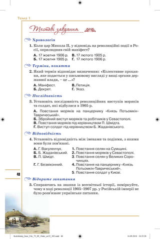 48
Тема 1
Хронологія
1. Коли цар Микола ІІ, у відповідь на революційні події в Ро-
сії, оприлюднив свій маніфест?
А. 17 жовтня 1906 р. В.17 лютого 1905 р.
Б. 17 жовтня 1905 р. Г. 17 лютого 1906 р.
Терміни, поняття
2. Який термін відповідає визначенню: «Колективне прохан-
ня, яке подається у письмовому вигляді у вищі органи дер-
жавної влади, – це ...»?
А. Маніфест. В.Петиція.
Б. Декрет. Г. Указ.
Послідовність
3. Установіть послідовність революційних виступів моряків
та солдат, які відбулися в 1905 р.
А. Повстання моряків на панцернику «Князь Потьомкін-
Тавричеський».
Б. Збройний виступ моряків та робітників у Севастополі.
В. Повстання моряків під керівництвом П. Шмідта.
Г. Виступ солдат під керівництвом Б. Жаданівського.
Відповідність
4. Установіть відповідність між іменами та подіями, з якими
вони були пов’язані.
А. Г. Вакуленчук. 1. Повстання селян на Сумщині.
Б. Б. Жаданівський. 2. Повстання моряків у Севастополі.
В. П. Шмідт. 3. Повстання селян у Великих Соро-
чинцях.
Г. Г. Безвіконний. 4. Повстання на панцернику «Князь
Потьомкін-Тавричеський».
5. Повстання солдат у Києві.
Відкрите запитання
5. Спираючись на знання із всесвітньої історії, поміркуйте,
чому в ході революції 1905–1907 рр. у Російській імперії не
було розв’язане українське питання.
__________________________
Kulchitskij_Istor_Ukr_75_09_10ukr_str32_302.indd 48Kulchitskij_Istor_Ukr_75_09_10ukr_str32_302.indd 48 16.09.2010 18:35:2816.09.2010 18:35:28
 