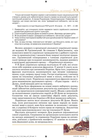 53
Тільки автономія України нарівні з автономією інших національностей
створить умови для забезпечення нашого права на вільний культурний і
суспільний розвиток. А панам Родзянкам, Скоропадським і Савенкам на-
гадуємо, що скоро настане час, коли “довідаються небожата, чия на вас
шкура”».
Хрестоматія з історії Української РСР для 9–10 класів. – К., 1971. – С. 69.
1. Поміркуйте, що спонукало селян надавати такого серйозного значення
розвиткові української освіти і культури.
2. Спрогнозуйте реакцію Думи на вимоги селян. Відповідь аргументуйте.
3. Як ви розумієте вираз «довідаються небожата, чия на вас шкура»?
4. Чому селяни пов’язували майбутній культурний розвиток України саме з її
автономією?
5. Чим, на ваш погляд, пояснюється той факт, що більшість селян, як і сус-
пільство в цілому, не вимагала незалежності України?
Велику допомогу в організації діяльності української грома-
ди надавав М. Грушевський. За словами І. Крип’якевича, «він
намагався вивести українське громадянство з дрібного гуртків-
ства та провінціалізму і вказати йому широкі політичні завдан-
ня». Грушевський співпрацював з членами української дум-
ської громади при складанні законопроектів, надавав допомогу
в заснуванні друкованого органу – «Українського вісника».
У ІІ Думі українська громада налічувала 47 осіб, які оголо-
сили себе окремою думською фракцією. У центрі її уваги зали-
шалося питання про автономію України. Крім того, українська
фракція підготувала законопроекти про місцеве самовряду-
вання, суди, охорону праці тощо. Гостро піднімалось і питання
права на існування української мови в школі, особливо на її
початковому етапі. Українська парламентська фракція налаго-
дила видавництво друкованого органу – «Рідна справа – вісті з
Думи», який виходив двічі на тиждень.
ІІІ Дума була сформована на основі нового виборчого закону,
який забезпечив домінування депутатів від поміщиків і буржу-
азії, що представляли консервативні партії. Жодна з революцій-
но налаштованих українських партій до ІІІ Думи не потрапила.
Селянство теж не змогло самостійно обрати своїх депутатів,
тому представників від України в ІІІ Думі виявилося небагато.
Українське життя мало цікавило депутатів ІІІ Думи. Навіть
тоді, коли розглядалося питання про право народів на націо-
нальні мови в школі, воно було визнане за поляками і литовця-
ми, а українці й білоруси такого права не отримали. Аналогічна
ситуація прослідковувалася і під час існування ІV Думи.
Наслідки діяльності чотирьох Дум розвіяли парламентські
ілюзії українців. Сподівання на організацію суспільного життя
на засадах демократії та отримання Україною права на автоно-
мію, пов’язані з прийняттям маніфесту 17 жовтня та скликан-
ням Державної думи, не виправдалися.
Kulchitskij_Istor_Ukr_75_09_10ukr_str32_302.indd 53Kulchitskij_Istor_Ukr_75_09_10ukr_str32_302.indd 53 16.09.2010 18:35:2816.09.2010 18:35:28
 
