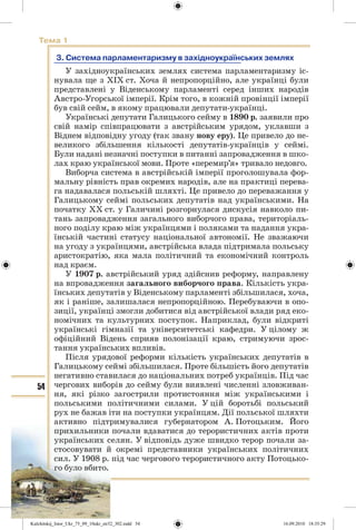 54
Тема 1
3. Система парламентаризму в західноукраїнських землях
У західноукраїнських землях система парламентаризму іс-
нувала ще з ХІХ ст. Хоча й непропорційно, але українці були
представлені у Віденському парламенті серед інших народів
Австро-Угорської імперії. Крім того, в кожній провінції імперії
був свій сейм, в якому працювали депутати-українці.
Українські депутати Галицького сейму в 1890 р. заявили про
свій намір співпрацювати з австрійським урядом, уклавши з
Віднем відповідну угоду (так звану нову еру). Це привело до не-
великого збільшення кількості депутатів-українців у сеймі.
Були надані незначні поступки в питанні запровадження в шко-
лах краю української мови. Проте «перемир’я» тривало недовго.
Виборча система в австрійській імперії проголошувала фор-
мальну рівність прав окремих народів, але на практиці перева-
га надавалася польській шляхті. Це привело до переважання у
Галицькому сеймі польських депутатів над українськими. На
початку ХХ ст. у Галичині розгорнулася дискусія навколо пи-
тань запровадження загального виборчого права, територіаль-
ного поділу краю між українцями і поляками та надання укра-
їнській частині статусу національної автономії. Не зважаючи
на угоду з українцями, австрійська влада підтримала польську
аристократію, яка мала політичний та економічний контроль
над краєм.
У 1907 р. австрійський уряд здійснив реформу, направлену
на впровадження загального виборчого права. Кількість укра-
їнських депутатів у Віденському парламенті збільшилася, хоча,
як і раніше, залишалася непропорційною. Перебуваючи в опо-
зиції, українці змогли добитися від австрійської влади ряд еко-
номічних та культурних поступок. Наприклад, були відкриті
українські гімназії та університетські кафедри. У цілому ж
офіційний Відень сприяв полонізації краю, стримуючи зрос-
тання українських впливів.
Після урядової реформи кількість українських депутатів в
Галицькому сеймі збільшилася. Проте більшість його депутатів
негативно ставилася до національних потреб українців. Під час
чергових виборів до сейму були виявлені численні зловживан-
ня, які різко загострили протистояння між українськими і
польськими політичними силами. У цій боротьбі польський
рух не бажав іти на поступки українцям. Дії польської шляхти
активно підтримувалися губернатором А. Потоцьким. Його
прихильники почали вдаватися до терористичних актів проти
українських селян. У відповідь дуже швидко терор почали за-
стосовувати й окремі представники українських політичних
сил. У 1908 р. під час чергового терористичного акту Потоцько-
го було вбито.
Kulchitskij_Istor_Ukr_75_09_10ukr_str32_302.indd 54Kulchitskij_Istor_Ukr_75_09_10ukr_str32_302.indd 54 16.09.2010 18:35:2916.09.2010 18:35:29
 